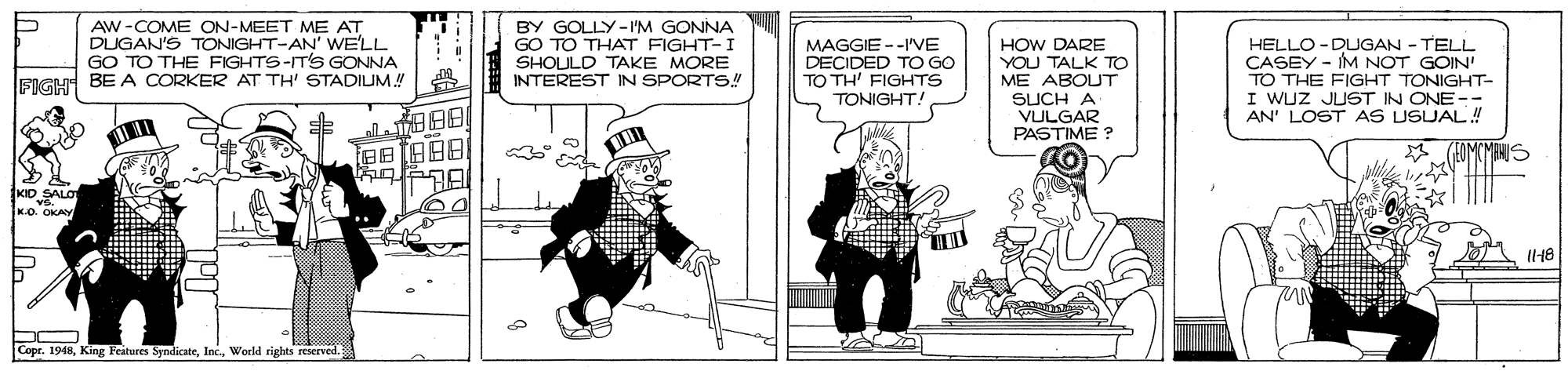 Comic book OCR: AW -COME ON-MEET ME AT DUGAN'S TONIGHT-AN' WE'LL GO TO THE FIGHTS-IT'S GONNA FIGH BE A CORKER AT TH' STADIUM BY GOLLY-l'M GONNA GO TO THAT FIGHT-I SHOULD TAKE MORE INTEREST IN SPORTS!! MAGGIE --IVE DECIDED TO GO TO TH' FIGHTS TONIGHT! HOW DARE YOU TALK TO ME ABOUT SUCH A VULGAR PASTIME ? HELLO -DLUGAN - TELL CASEY - IM NOT GOIN' TO THE FIGHT TONIGHT- I WUZ JUST IN ONE- AN' LOST AS USUAL! KD SALO VG. K.O. OKAY IH8 --- Copr. 1948Wecld rights reserved. AW -COME ON-MEET ME AT DUGAN'S TONIGHT-AN' WE'LL GO TO THE FIGHTS-IT'S GONNA FIGH BE A CORKER AT TH' STADIUM BY GOLLY-l'M GONNA GO TO THAT FIGHT-I SHOULD TAKE MORE INTEREST IN SPORTS!! MAGGIE --IVE DECIDED TO GO TO TH' FIGHTS TONIGHT! HOW DARE YOU TALK TO ME ABOUT SUCH A VULGAR PASTIME ? HELLO -DLUGAN - TELL CASEY - IM NOT GOIN' TO THE FIGHT TONIGHT- I WUZ JUST IN ONE- AN' LOST AS USUAL! KD SALO VG. K.O. OKAY IH8 --- Copr. 1948King Feitures SyndicateWecld rights reserved.