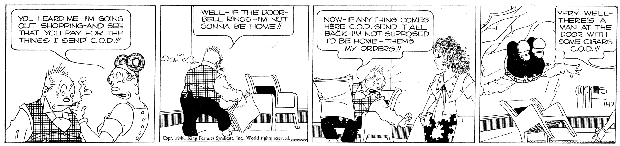 Rectangle OCR: WELL-IF THE DOOR- BELL RINGS-IM NOT GONNA BE HOME! YOU HEARD ME-I'M GOING OUT SHOPPING-AND SEE THAT YOU PAY FOR THE THINGS I SEND C.O.D NOW- IF ANYTHING COMES HERE CO.D-SEND IT ALL BACK-I'M NOT SUPPOSED TO BE HOME - THEMS MY ORDER!! VERY WELL- THERE'SA MAN AT THE DOOR WITH SOME CIGARS C.O.D. I1-19 Copr. 1948Iac. World rights reserved. WELL-IF THE DOOR- BELL RINGS-IM NOT GONNA BE HOME! YOU HEARD ME-I'M GOING OUT SHOPPING-AND SEE THAT YOU PAY FOR THE THINGS I SEND C.O.D NOW- IF ANYTHING COMES HERE CO.D-SEND IT ALL BACK-I'M NOT SUPPOSED TO BE HOME - THEMS MY ORDER!! VERY WELL- THERE'SA MAN AT THE DOOR WITH SOME CIGARS C.O.D. I1-19 Copr. 1948King Fratures SyndicateIac. World rights reserved.