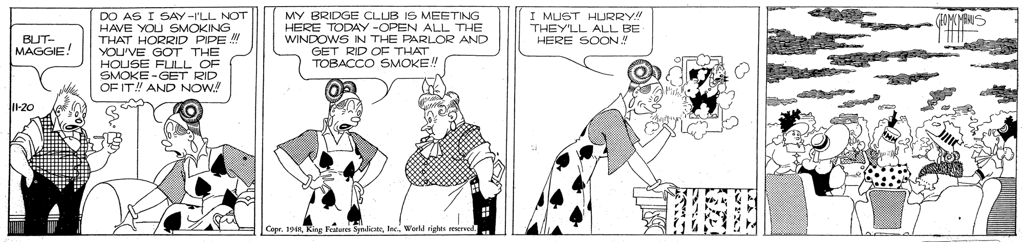 Art OCR: DO AS I SAY -I'LL NOT HAVE YOU SMOKING THAT HORRID PIPE YOU'VE GOT THE HOUSE FULL OF SMOKE -GET RID OF IT! AND NOW.! MY BRIDGE CLUB IS MEETING HERE TODAY-OPEN ALL THE WINDOWS IN THE PARLOR AND GET RID OF THAT TOBACCO SMOKE! I MUST HLURRY! THEY'LL ALL BE HERE SOON.! BUT- MAGGIE! I-20 Copr. 194RInc.. World rights eserved. DO AS I SAY -I'LL NOT HAVE YOU SMOKING THAT HORRID PIPE YOU'VE GOT THE HOUSE FULL OF SMOKE -GET RID OF IT! AND NOW.! MY BRIDGE CLUB IS MEETING HERE TODAY-OPEN ALL THE WINDOWS IN THE PARLOR AND GET RID OF THAT TOBACCO SMOKE! I MUST HLURRY! THEY'LL ALL BE HERE SOON.! BUT- MAGGIE! I-20 Copr. 194RKing Features SynlicateInc.. World rights eserved.