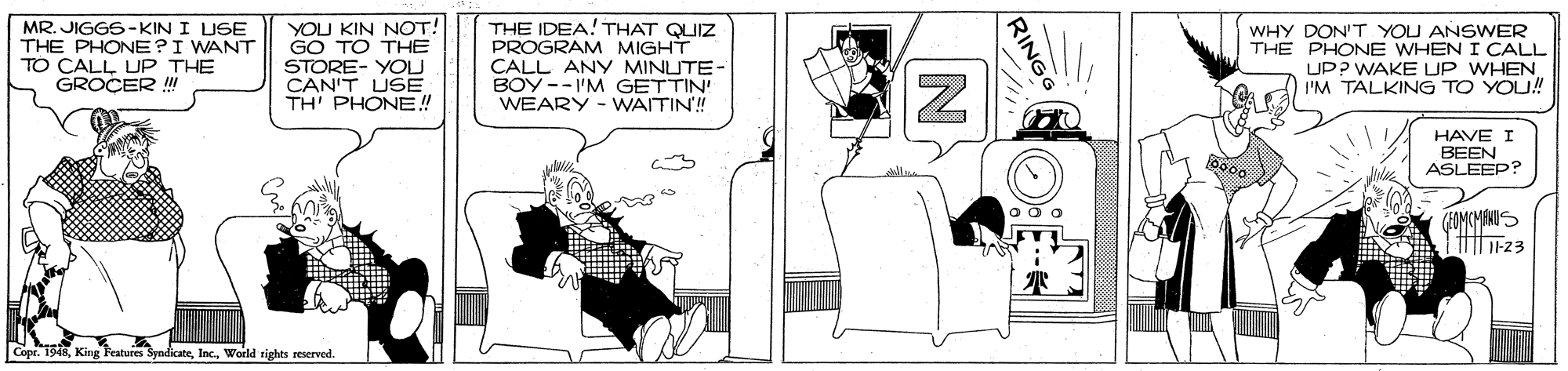 Design OCR: MR. JIGGS -KIN I USE THE PHONE?I WANT TO CALL UP THE GROCER ! YOU KIN NOT! GO TO THE STORE- YOU CAN'T USE TH' PHONE! THE IDEA! THAT QUIZ PROGRAM MIGHT CALL ANY MINUTE- BOY --I'M GETTIN! WEARY - WAITIN! WHY DON'T YOU ANSWER THE PHONE WHEN I CALL UP? WAKE UP WHEN I'M TALKING TO YOU! HAVE I BEEN ASLEEP? Copr. 1948World rights reerved. RING MR. JIGGS -KIN I USE THE PHONE?I WANT TO CALL UP THE GROCER ! YOU KIN NOT! GO TO THE STORE- YOU CAN'T USE TH' PHONE! THE IDEA! THAT QUIZ PROGRAM MIGHT CALL ANY MINUTE- BOY --I'M GETTIN! WEARY - WAITIN! WHY DON'T YOU ANSWER THE PHONE WHEN I CALL UP? WAKE UP WHEN I'M TALKING TO YOU! HAVE I BEEN ASLEEP? Copr. 1948King Features SyndicateWorld rights reerved. RING