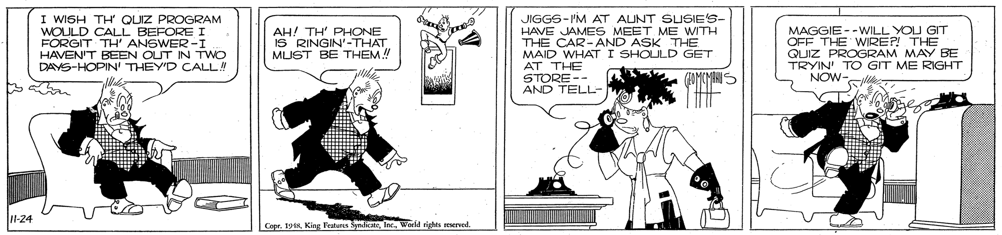 Parallel OCR: I WISH TH QUIZ PROGRAM WOULD CALL BEFORE I FORGIT TH' ANSWER -I JIGGS-I'M AT AUNT SUSIE'S- HAVE JAMES MEET ME WITH THE CAR- AND ASK THE MAID WHAT I SHOLULD GET AT THE STORE -- AND TELL- MAGGIE --WILL YOU GIT OFF THE WIRE?! THE QUIZ PROGRAM MAY BE TRYIN' TO GIT ME RIGHT NOW- AH! TH' PHONE IS RINGIN'-THAT MUST BE THEM! HAVEN'T BEEN OUT IN TWO DAYS-HOPIN' THEY'D CALL! -24 Copr. 191HWorld rights reserved. I WISH TH QUIZ PROGRAM WOULD CALL BEFORE I FORGIT TH' ANSWER -I JIGGS-I'M AT AUNT SUSIE'S- HAVE JAMES MEET ME WITH THE CAR- AND ASK THE MAID WHAT I SHOLULD GET AT THE STORE -- AND TELL- MAGGIE --WILL YOU GIT OFF THE WIRE?! THE QUIZ PROGRAM MAY BE TRYIN' TO GIT ME RIGHT NOW- AH! TH' PHONE IS RINGIN'-THAT MUST BE THEM! HAVEN'T BEEN OUT IN TWO DAYS-HOPIN' THEY'D CALL! -24 Copr. 191HKing Festures SyndicateWorld rights reserved.