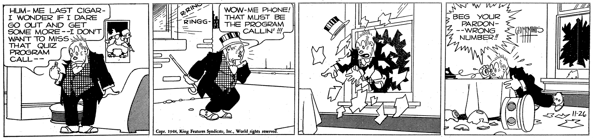 Drawing OCR: BRIN RINGG- HUM- ME LAST CIGAR- I WONDER FI DARE GO OUT AND GET SOME MORE --I DON'T WANT TO MISS THAT QUIZ PROGRAM CALL-- WOW-ME PHONE! THAT MUST BE THE PROGRAM CALLIN' ! BEG YOUR PARDON- :--WRONG NUMBER! GIOMOMRAUS CoprWorld rights reserved. BRIN RINGG- HUM- ME LAST CIGAR- I WONDER FI DARE GO OUT AND GET SOME MORE --I DON'T WANT TO MISS THAT QUIZ PROGRAM CALL-- WOW-ME PHONE! THAT MUST BE THE PROGRAM CALLIN' ! BEG YOUR PARDON- :--WRONG NUMBER! GIOMOMRAUS CoprKing Features SyndicateWorld rights reserved.