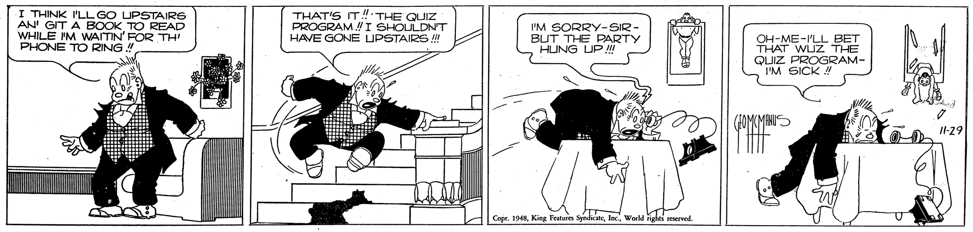 Illustration OCR: I THINK I'LL GO UPSTAIRS AN' GIT A BOOK TO READ WHILE IM WAITIN' FOR TH PHONE TO RING ! THAT'S IT! THE QUIZ PROGRAM I SHOULDNT HAVE GONE UPSTAIRS ! I'M SORRY-SIR- BUT THE PARTY HUNG UP ! OH-ME-I'LL BET THAT WUZ THE QUIZ PROGRAM- I'M SICK ! Il-29 Copr. 1948World rights seserved. I THINK I'LL GO UPSTAIRS AN' GIT A BOOK TO READ WHILE IM WAITIN' FOR TH PHONE TO RING ! THAT'S IT! THE QUIZ PROGRAM I SHOULDNT HAVE GONE UPSTAIRS ! I'M SORRY-SIR- BUT THE PARTY HUNG UP ! OH-ME-I'LL BET THAT WUZ THE QUIZ PROGRAM- I'M SICK ! Il-29 Copr. 1948King Feature SyndicateWorld rights seserved.