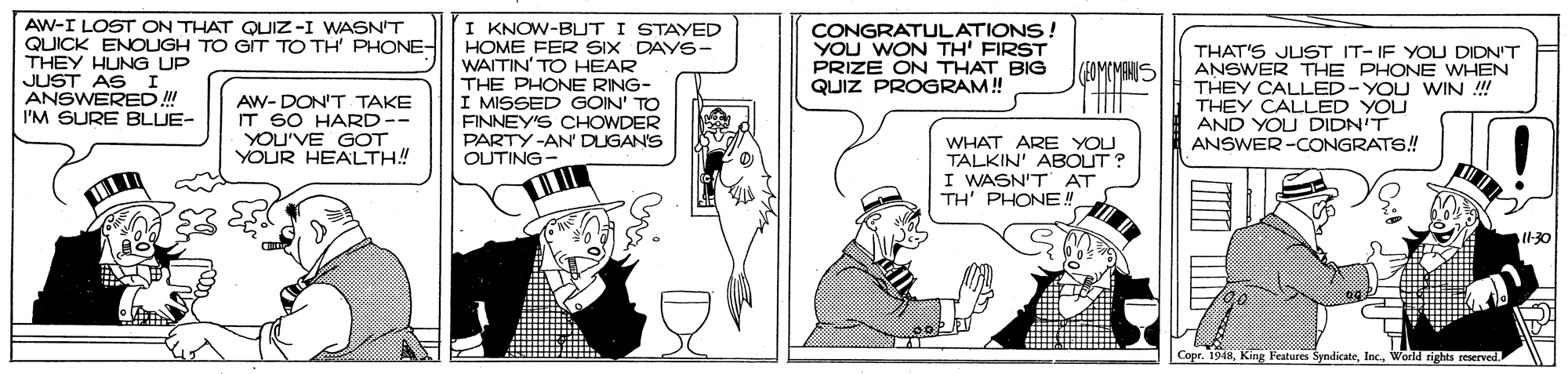 Art OCR: AW-I LOST ON THAT QUIZ-I WASN'T QUICK ENOIGH TO GIT TO TH' PHONE- THEY HUNG UP JUST AS I ANSWERED ! I'M SURE BLUE- I KNOW-BUT I STAYED HOME FER SIX DAYS- WAITIN' TO HEAR THE PHONE RING- I MISSED GOIN' TO FINNEY'S CHOWDER PARTY-AN' DUGAN'S OUTING- CONGRATULATIONS! YOU WON TH' FIRST PRIZE ON THAT BIG QUIZ PROGRAM! THAT'S JUST IT- IF YOU DIDN'T ANSWER THE PHONE WHEN THEY CALLED-YOU WIN !! THEY CALLED YOU AND YOU DIDN'T ANSWER-CONGRATS! (EOMEMAN AW- DON'T TAKE IT SO HARD YOU'VE GOT YOUR HEALTH! WHAT ARE YOU TALKIN' ABOUT ? I WASN'T AT TH' PHONE! Copr. 1948Warld rights reserved AW-I LOST ON THAT QUIZ-I WASN'T QUICK ENOIGH TO GIT TO TH' PHONE- THEY HUNG UP JUST AS I ANSWERED ! I'M SURE BLUE- I KNOW-BUT I STAYED HOME FER SIX DAYS- WAITIN' TO HEAR THE PHONE RING- I MISSED GOIN' TO FINNEY'S CHOWDER PARTY-AN' DUGAN'S OUTING- CONGRATULATIONS! YOU WON TH' FIRST PRIZE ON THAT BIG QUIZ PROGRAM! THAT'S JUST IT- IF YOU DIDN'T ANSWER THE PHONE WHEN THEY CALLED-YOU WIN !! THEY CALLED YOU AND YOU DIDN'T ANSWER-CONGRATS! (EOMEMAN AW- DON'T TAKE IT SO HARD YOU'VE GOT YOUR HEALTH! WHAT ARE YOU TALKIN' ABOUT ? I WASN'T AT TH' PHONE! Copr. 1948King Features SyndicateWarld rights reserved