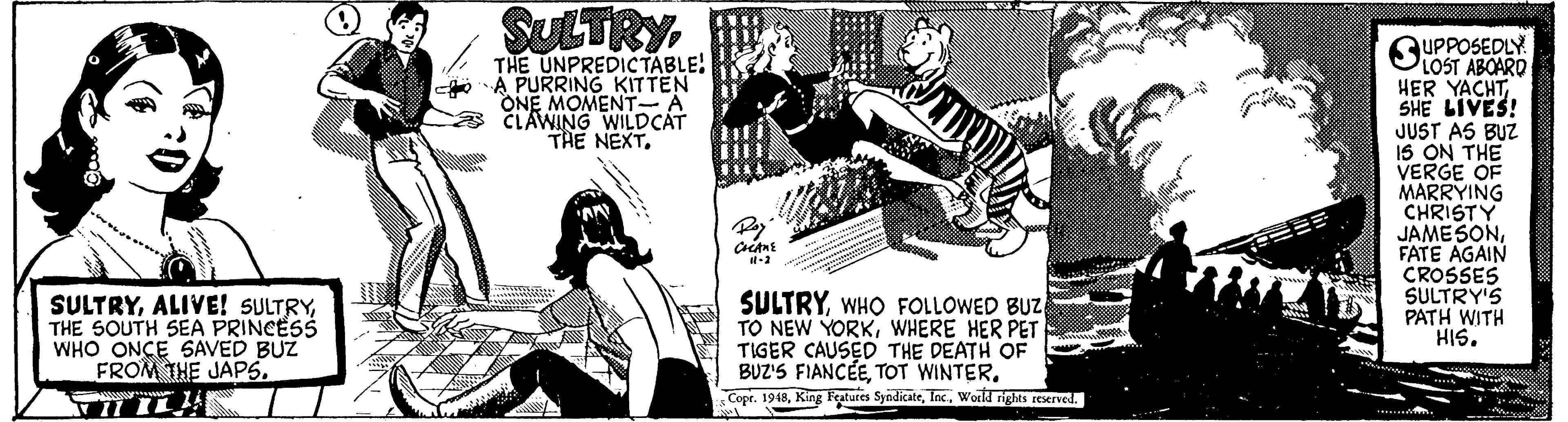 Design OCR: SULTRY UPPOSEDLY SOST ABOARO HER YACHTSHE LIVES! JUST AS BUZ IS ON THE VERGE OF MARRYING CHRISTY JAMESONFATE AGAIN CROSSES SULTRY'S PATH WITH HIS. THE UNPREDICTABLE! A PURRING KITTEN ONE MOMENT-A CLAWING WILDCÁT THE NEXT. SULTRYTHE SOUTH SEA PRINCESS WHO ONCE SAVED BUZ FROM THE JAPS. SULTRYWHO FOLLOWED BUZ TO NEW YORKWHERE HER PET TIGER CAUSED THE DEATH OF BUZ'S FIANCEETOT WINTER. Copr. 1948World rights reerved. SULTRY UPPOSEDLY SOST ABOARO HER YACHTSHE LIVES! JUST AS BUZ IS ON THE VERGE OF MARRYING CHRISTY JAMESONFATE AGAIN CROSSES SULTRY'S PATH WITH HIS. THE UNPREDICTABLE! A PURRING KITTEN ONE MOMENT-A CLAWING WILDCÁT THE NEXT. SULTRYALIVE! SULTRYTHE SOUTH SEA PRINCESS WHO ONCE SAVED BUZ FROM THE JAPS. SULTRYWHO FOLLOWED BUZ TO NEW YORKWHERE HER PET TIGER CAUSED THE DEATH OF BUZ'S FIANCEETOT WINTER. Copr. 1948King Features SyndicateWorld rights reerved.