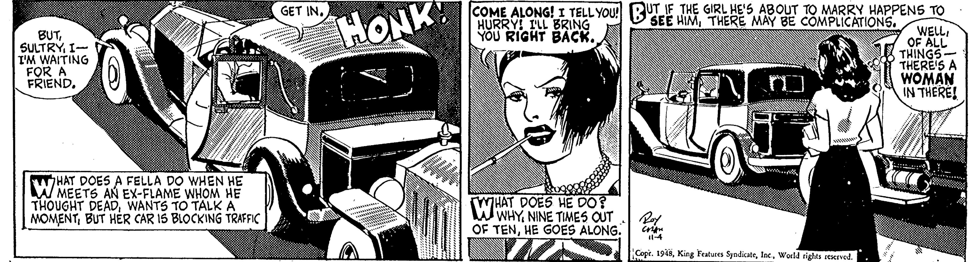 Vehicle OCR: COME ALONG! I TELLYOU! RUT IF THE GIRL HE'5 ABOUT TO MARRY HAPPENS TO WELLI OF ALL THINGS- THERE'S A WOMAN IN THERE! GET INTHERE MAY BE COMPLICATIONS. HONK HURRY! ILL BRING YOU RIGHT BACK. BUTI- I'M WAITING FOR A FRIEND. HAT DOES A FELLA DO WHEN HE W MEETS AN EX-FLAME WHOM HE THOUGHT DEADWANTS TO TALK A MOMENTBUT HER CAR IS BLOCKING TRAFFIC WHAT DOES HE DO? W WHYNINE TIMES OUT OF TENHE GOES ALONG. Copt. 1918World rights reseeved. COME ALONG! I TELLYOU! RUT IF THE GIRL HE'5 ABOUT TO MARRY HAPPENS TO WELLI OF ALL THINGS- THERE'S A WOMAN IN THERE! GET INSEE HIMTHERE MAY BE COMPLICATIONS. HONK HURRY! ILL BRING YOU RIGHT BACK. BUTI- I'M WAITING FOR A FRIEND. HAT DOES A FELLA DO WHEN HE W MEETS AN EX-FLAME WHOM HE THOUGHT DEADWANTS TO TALK A MOMENTBUT HER CAR IS BLOCKING TRAFFIC WHAT DOES HE DO? W WHYNINE TIMES OUT OF TENHE GOES ALONG. Copt. 1918King Features SyndicateWorld rights reseeved.