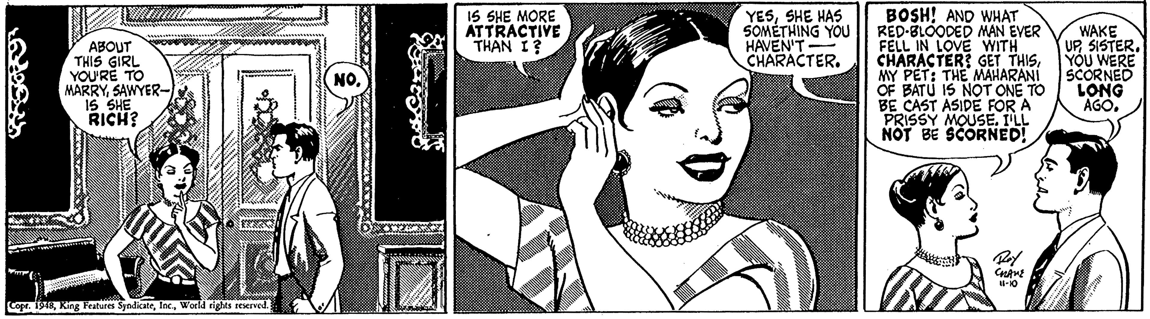Art OCR: IS SHE MORE ATTRACTIVE THAN I? BOSH! AND WHAT RED-BLOODED MAN EVER FELL IN LOVE WITH CHARACTER? GET THISMY PET: THE MAHARANI OF BATU IS NOT ONE TO BE CAST ASIDE FOR A PRISSY MOUSE. I'LL NOT BE SCORNED! ABOUT THIS GIRL YOU'RE TO MARRYSAWYER- 1S SHE RICH? YESSHE HAS SOMÉTHING YOU HAVEN'T CHARACTER. WAKE UP51STER. YOU WERE SCORNED LONG AGO. NO. Copr. 1948World rights reserved. IS SHE MORE ATTRACTIVE THAN I? BOSH! AND WHAT RED-BLOODED MAN EVER FELL IN LOVE WITH CHARACTER? GET THISMY PET: THE MAHARANI OF BATU IS NOT ONE TO BE CAST ASIDE FOR A PRISSY MOUSE. I'LL NOT BE SCORNED! ABOUT THIS GIRL YOU'RE TO MARRYSAWYER- 1S SHE RICH? YESSHE HAS SOMÉTHING YOU HAVEN'T CHARACTER. WAKE UP51STER. YOU WERE SCORNED LONG AGO. NO. Copr. 1948King Features SyndicateWorld rights reserved.