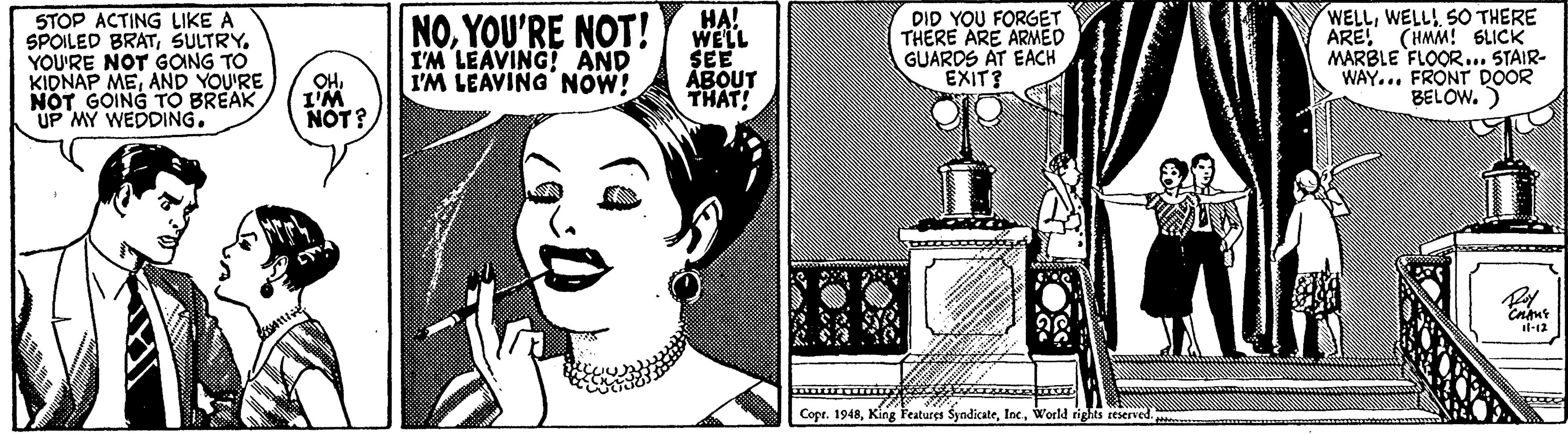 Comics OCR: STOP ACTING LIKE A SPOILED BRATSULTRY. YOU'RE NOT GOING TO KIDNAP MEAND YOU'RE NOT GOING TO BREAK UP MY WEDDING. NOYOU'RE NOT! I'M LEAVING! AND I'M LEAVING NOW! HA! WELL SEE ABOUT THAT! DID YOU FORGET THERE ARE ARMED GUARDS AT EACH EXIT? WELLSO THERE ARE! (HMM! 6LICK MARBLE FLOOR... STAIR- WAY... FRONT DOOR BELOW.) OHI'M NOT? il-12 Copr. 1948World rights reserved STOP ACTING LIKE A SPOILED BRATSULTRY. YOU'RE NOT GOING TO KIDNAP MEAND YOU'RE NOT GOING TO BREAK UP MY WEDDING. NOYOU'RE NOT! I'M LEAVING! AND I'M LEAVING NOW! HA! WELL SEE ABOUT THAT! DID YOU FORGET THERE ARE ARMED GUARDS AT EACH EXIT? WELLSO THERE ARE! (HMM! 6LICK MARBLE FLOOR... STAIR- WAY... FRONT DOOR BELOW.) OHI'M NOT? il-12 Copr. 1948King Features SyndicateWorld rights reserved
