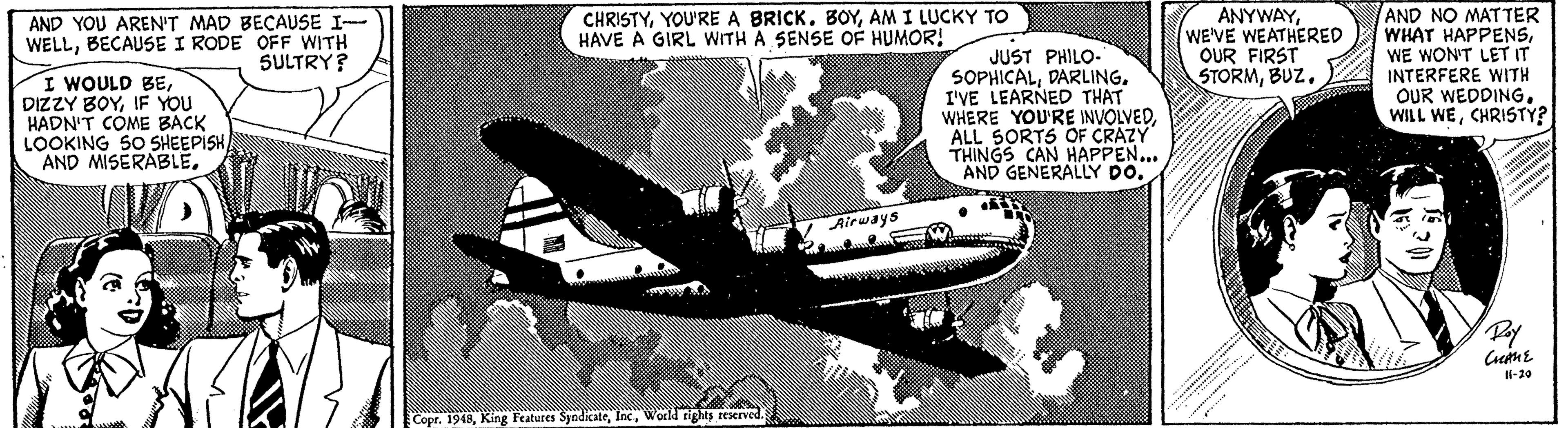 Airliner Faces (1) OCR: AND YOU AREN'T MAD BECAUSE I- WELLBECAUSE I RODE OFF WITH SULTRY? ANYWAYWE'VE WEATHERED OUR FIRST STORMBUZ. AND NO MAT TER WHAT HAPPENSWE WON'T LET IT INTERFERE WITH OUR WEDDINGCHRISTY? CHRISTYAM I LUCKY TO HAVE A GIRL WITH A SENSE OF HUMOR! I WOULD BEIF YOU HADN'T COME BACK LOOKING S0 SHEEPISHJUST PHILO- SOPHICALDARLING. I'VE LEARNED THAT WHERE YOU'RE INVOLVEDALL SORTS OF CRAZY THINGS CAN HAPPEN... AND GENERALLY DOV Airways Il-20 Copr. 1948World tigts reserved. AND YOU AREN'T MAD BECAUSE I- WELLBECAUSE I RODE OFF WITH SULTRY? ANYWAYWE'VE WEATHERED OUR FIRST STORMBUZ. AND NO MAT TER WHAT HAPPENSWE WON'T LET IT INTERFERE WITH OUR WEDDINGWILL WECHRISTY? CHRISTYYOU'RE A BRICKAM I LUCKY TO HAVE A GIRL WITH A SENSE OF HUMOR! I WOULD BEDIZZY BOYIF YOU HADN'T COME BACK LOOKING S0 SHEEPISHAND MISERABLEJUST PHILO- SOPHICALDARLING. I'VE LEARNED THAT WHERE YOU'RE INVOLVEDALL SORTS OF CRAZY THINGS CAN HAPPEN... AND GENERALLY DOV Airways Il-20 Copr. 1948King Features SyndicateWorld tigts reserved.