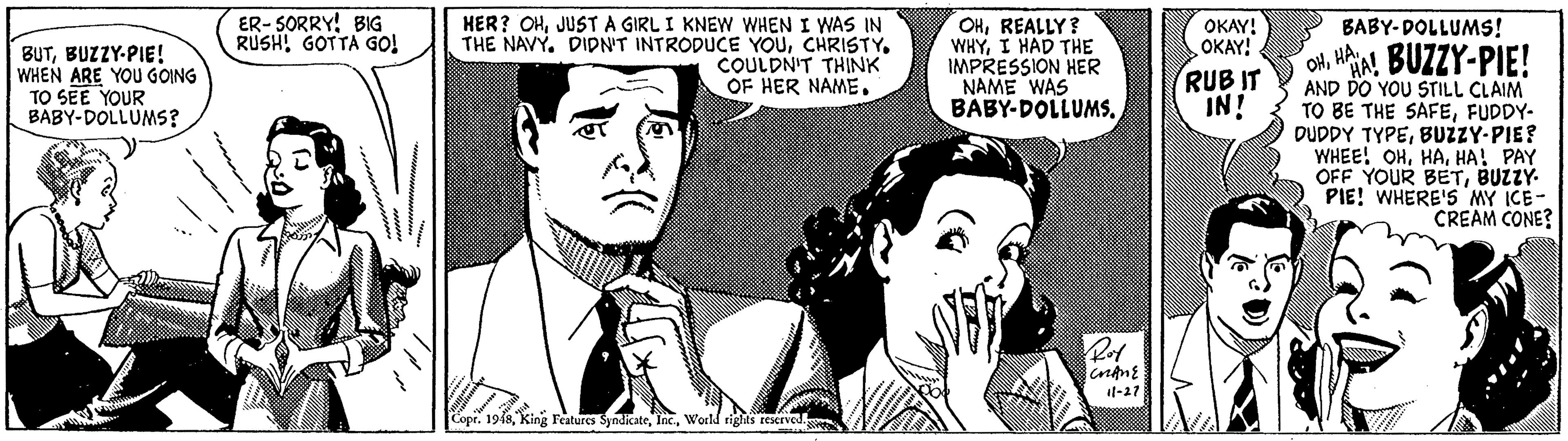 Gesture OCR: ER- SORRY! BIG RUSH! GOTTA GO! HER? OHJUST A GIRL I KNEW WHEN I WAS IN THE NAVY. DIDN'T INTRODUCE YOUCHRISTY. COULDN'T THINK OF HER NAME. OHREALLY? WHYI HAD THE IMPRESSION HER NAME WAS BABY-DOLLUMSOKAY! OKAY! BABY-DOLLUMS! BUTBUZZY-PIE! WHEN ARE YOU GOING TO SEE YOUR BABY-DOLLUMS? otHAA! BUZZY-PIE! AND DO YOU STILL CLAIM TO BE THE SAFEFUDDY- DUDDY TYPEBUZZY-PIE? WHEE! OHHA! PAY OFF YOUR BETBUZZY- PIE! WHERE'S MY ICE- CREAM CONE? RUB IT IN! Ret 1l-27 Cope. 1948World rights teserved ER- SORRY! BIG RUSH! GOTTA GO! HER? OHJUST A GIRL I KNEW WHEN I WAS IN THE NAVY. DIDN'T INTRODUCE YOUCHRISTY. COULDN'T THINK OF HER NAME. OHREALLY? WHYI HAD THE IMPRESSION HER NAME WAS BABY-DOLLUMSOKAY! OKAY! BABY-DOLLUMS! BUTBUZZY-PIE! WHEN ARE YOU GOING TO SEE YOUR BABY-DOLLUMS? otHAA! BUZZY-PIE! AND DO YOU STILL CLAIM TO BE THE SAFEFUDDY- DUDDY TYPEBUZZY-PIE? WHEE! OHHA! PAY OFF YOUR BETBUZZY- PIE! WHERE'S MY ICE- CREAM CONE? RUB IT IN! Ret 1l-27 Cope. 1948King Features SyndicateWorld rights teserved
