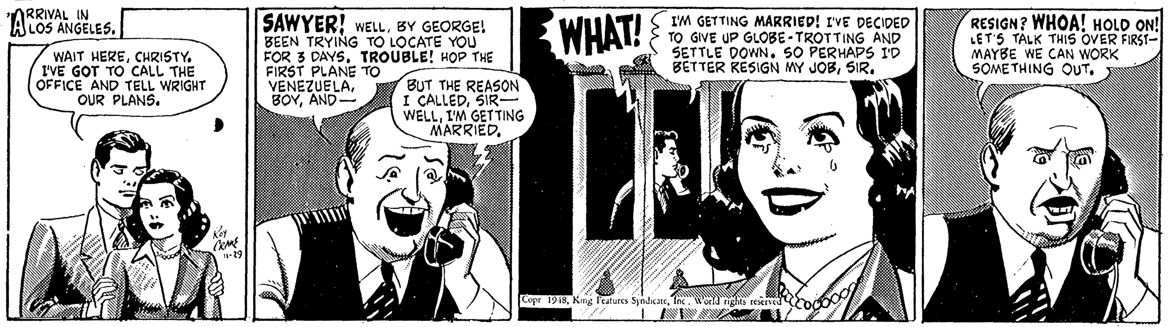 Art OCR: ARRIVAL IN A LOS ANGELES. I SAWYER! WELLBY GEORGE! WHAT! I'M GETTING MARRIED! I'VE DpECIDED TO GIVE UP GLOBE - TROTTING AND SETTLE DOWN. SO PERHAPS ID BETTER KESIGN MY JOBSIR. RESIGN? WHOA! HOLD ON! LET'S TÄLK THIS OVER FIRSI- MAYBE WE CAN WORK SOME THING OUT. WAIT HERECHRISTY. I'VE GOT TO CALL THE OFFICE AND TELL WRIGHT OUR PLANS. FOR 3 DAYSTROUBLE! HOP THE FIRST PLANE TO VENEZUELAAND- BUT THE REASON I CALLEDSIR- WELLI'M GETTING MARRIEDInc. World rights teserved odO ARRIVAL IN A LOS ANGELES. I SAWYER! WELLBY GEORGE! WHAT! I'M GETTING MARRIED! I'VE DpECIDED TO GIVE UP GLOBE - TROTTING AND SETTLE DOWN. SO PERHAPS ID BETTER KESIGN MY JOBSIR. RESIGN? WHOA! HOLD ON! LET'S TÄLK THIS OVER FIRSI- MAYBE WE CAN WORK SOME THING OUT. WAIT HERECHRISTY. I'VE GOT TO CALL THE OFFICE AND TELL WRIGHT OUR PLANS. FOR 3 DAYSTROUBLE! HOP THE FIRST PLANE TO VENEZUELAAND- BUT THE REASON I CALLEDSIR- WELLI'M GETTING MARRIEDCopr 1918King l'eatures SyndicateInc. World rights teserved odO