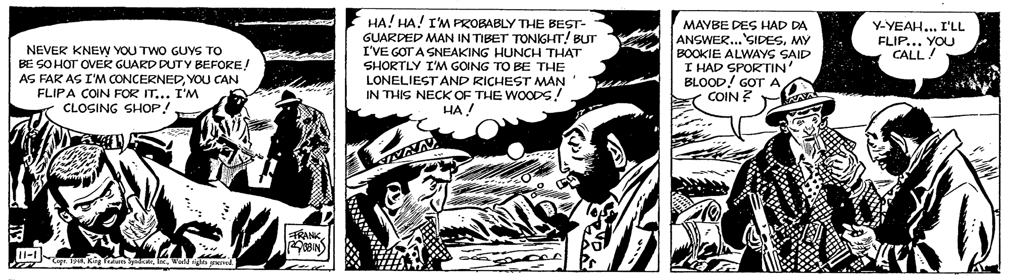 Line art OCR: HA! HA! I'M PROBABLY THE BEST- GUARDED MAN IN TIBET TONIGHT! BUT I'VE GOT A SNEAKING HUNCH THAT SHORTLY I'M GOING TO BE THE LONELIEST AND RICHEST MAN IN THIS NECK OF THE WOODS! HA ! MAYBE DES HAD DA ANSWER...'SIDESMY BOOKIE ALWAYS SAID I HAD SPORTIN BLOOD! GOTA COIN ? Y-YEAH... I'LL FLIP... YOU CALL! NEVER KNEW YOU TWO GUYS TO BE SO HOT OVER GUARD DUTY BEFORE! AS FAR AS I'M CONCERNEDYOU CAN FLIPA COIN FOR IT... I'M CLOSING SHOP! WAYA RANKHA! HA! I'M PROBABLY THE BEST- GUARDED MAN IN TIBET TONIGHT! BUT I'VE GOT A SNEAKING HUNCH THAT SHORTLY I'M GOING TO BE THE LONELIEST AND RICHEST MAN IN THIS NECK OF THE WOODS! HA ! MAYBE DES HAD DA ANSWER...'SIDESMY BOOKIE ALWAYS SAID I HAD SPORTIN BLOOD! GOTA COIN ? Y-YEAH... I'LL FLIP... YOU CALL! NEVER KNEW YOU TWO GUYS TO BE SO HOT OVER GUARD DUTY BEFORE! AS FAR AS I'M CONCERNEDYOU CAN FLIPA COIN FOR IT... I'M CLOSING SHOP! WAYA RANK