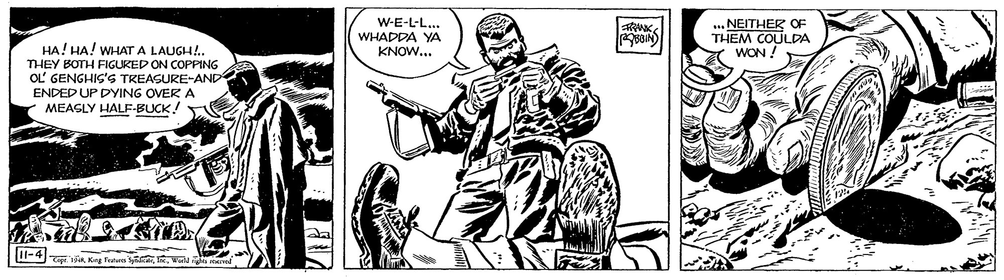 Comic book OCR: W-E-L-L.. WHADDA YA KNOW... ... NEITHER OF THEM COULDA WON ! RANK HA! HA! WHAT A LAUGH!.. THEY BOTH FIGURED ON COPPING OL GENGHIS'S TREASURE-AND ENDED UP DYING OVERA MEASLY HALF-BUCK! I1-4 1King Features W-E-L-L.. WHADDA YA KNOW... ... NEITHER OF THEM COULDA WON ! RANK HA! HA! WHAT A LAUGH!.. THEY BOTH FIGURED ON COPPING OL GENGHIS'S TREASURE-AND ENDED UP DYING OVERA MEASLY HALF-BUCK! I1-4 1King Features