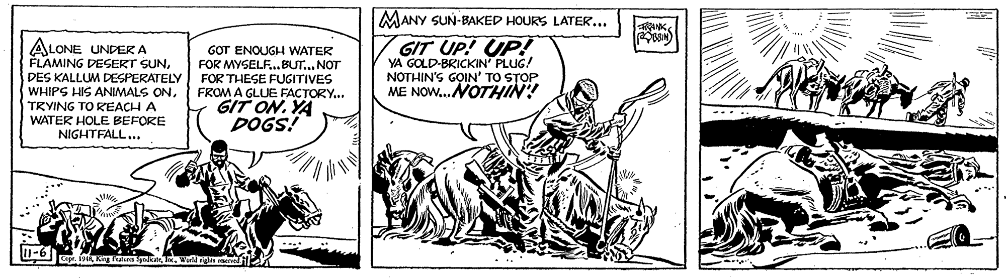 Parallel OCR: MANY SUN-BAKED HOURS LATER... ANK ALONE UNDERA FLAMING DESERT SUNDES KALLUM DESPERATELY WHIPS HIS ANIMALS ONTRYING TO REACH A WATER HOLE BEFORE NIGHTFALL... GOT ENOUGH WATER FOR MYSELF..BUT.. NOT FOR THESE FUGITIVES FROM A GLUE FACTORY... GIT ON. YA DOGS! GIT UP! UP! YA GOLD-BRICKIN PLUG! NOTHIN'S G?IN' TO STOP ME NOW... NOTHIN! -6 Copr. 194Wol riga raereil MANY SUN-BAKED HOURS LATER... ANK ALONE UNDERA FLAMING DESERT SUNDES KALLUM DESPERATELY WHIPS HIS ANIMALS ONTRYING TO REACH A WATER HOLE BEFORE NIGHTFALL... GOT ENOUGH WATER FOR MYSELF..BUT.. NOT FOR THESE FUGITIVES FROM A GLUE FACTORY... GIT ON. YA DOGS! GIT UP! UP! YA GOLD-BRICKIN PLUG! NOTHIN'S G?IN' TO STOP ME NOW... NOTHIN! -6 Copr. 194King Fealues SyadcarWol riga raereil