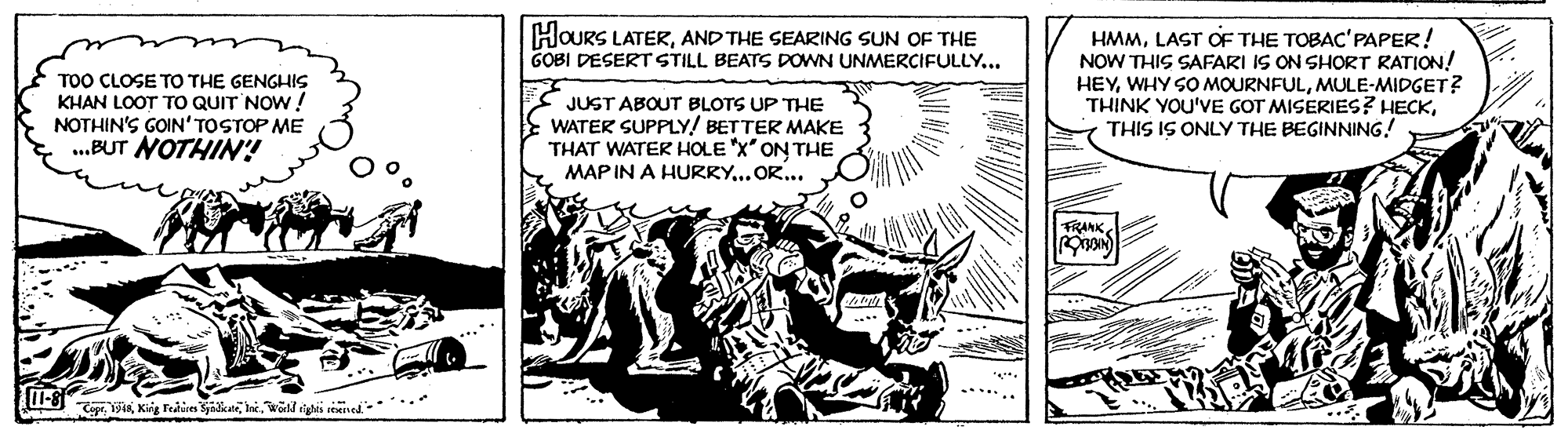 Fictional character OCR: HOURS LATERAND THE SEARING SUN OF THE GOBI DESERT STILL BEATS DOWN UNMERCIFULLY... TOO CLOSE TO THE GENGHIS KHAN LOOT TO QUIT NOW! NOTHIN'S GOIN' TOSTOP ME .BUT NOTHIN! HMMLAST OF THE TOBAC'PAPER! NOW THIS SAFARI IS ON SHORT RATION! HEYMULE-MIDGET? THINK YOU'VE GOT MISERIES? HECKTHIS IS ONLY THE BEGINNING! JUST ABOUT BLOTS UP THE WATER SUPPLY! BETTER MAKE THAT WATER HOLE X ON THE MAP IN A HURRY... OR... FRANK... HOURS LATERAND THE SEARING SUN OF THE GOBI DESERT STILL BEATS DOWN UNMERCIFULLY... TOO CLOSE TO THE GENGHIS KHAN LOOT TO QUIT NOW! NOTHIN'S GOIN' TOSTOP ME .BUT NOTHIN! HMMLAST OF THE TOBAC'PAPER! NOW THIS SAFARI IS ON SHORT RATION! HEYWHY SO MOURNFULMULE-MIDGET? THINK YOU'VE GOT MISERIES? HECKTHIS IS ONLY THE BEGINNING! JUST ABOUT BLOTS UP THE WATER SUPPLY! BETTER MAKE THAT WATER HOLE X ON THE MAP IN A HURRY... OR... FRANK