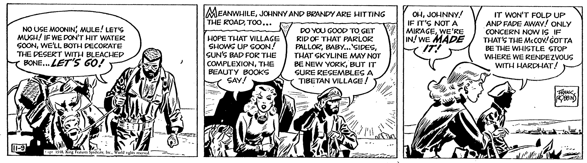 Fictional character OCR: IMEANWHILEJOHNNY AND BRANDY ARE HITTING THE ROADTOO... NO USE MOONINMULE! LET'S MUSH! IF WE DON'T HIT WATER SOONWE'LL BOTH DECORATE THE DESERT WITH BLEACHED BONE... LET'S GO! HOPE THAT VILLAGE SHOWS UP SOON! SUN'S BAD FOR THE COMPLEXIONTHE BEAUTY BOOKS SAY! DO YOU GOOD TO GET RID OF THAT PARLOR PALLORTHAT SKYLINE MAY NOT BE NEW YORKBUT IT SURE RESEMBLES A TIBETAN VILLAGE! OHJOHNNY! IF IT'S NOT A MIRAGEWE'RE IN! WE MADE IT! IT WON'T FOLD UP AND FADE AWAY! ONLY CONCERN NOW IS IF THAT'S THE MCCOV! GOT TA BE THE WHISTLE STOP WHERE WE RENDEZVOUS WITH HARDHAT! ANIKT-9 opr 191R King Tatures SyadikateWold nghts IMEANWHILEJOHNNY AND BRANDY ARE HITTING THE ROADTOO... NO USE MOONINMULE! LET'S MUSH! IF WE DON'T HIT WATER SOONWE'LL BOTH DECORATE THE DESERT WITH BLEACHED BONE... LET'S GO! HOPE THAT VILLAGE SHOWS UP SOON! SUN'S BAD FOR THE COMPLEXIONTHE BEAUTY BOOKS SAY! DO YOU GOOD TO GET RID OF THAT PARLOR PALLORTHAT SKYLINE MAY NOT BE NEW YORKBUT IT SURE RESEMBLES A TIBETAN VILLAGE! OHJOHNNY! IF IT'S NOT A MIRAGEWE'RE IN! WE MADE IT! IT WON'T FOLD UP AND FADE AWAY! ONLY CONCERN NOW IS IF THAT'S THE MCCOV! GOT TA BE THE WHISTLE STOP WHERE WE RENDEZVOUS WITH HARDHAT! ANIKT-9 opr 191R King Tatures SyadikateWold nghts