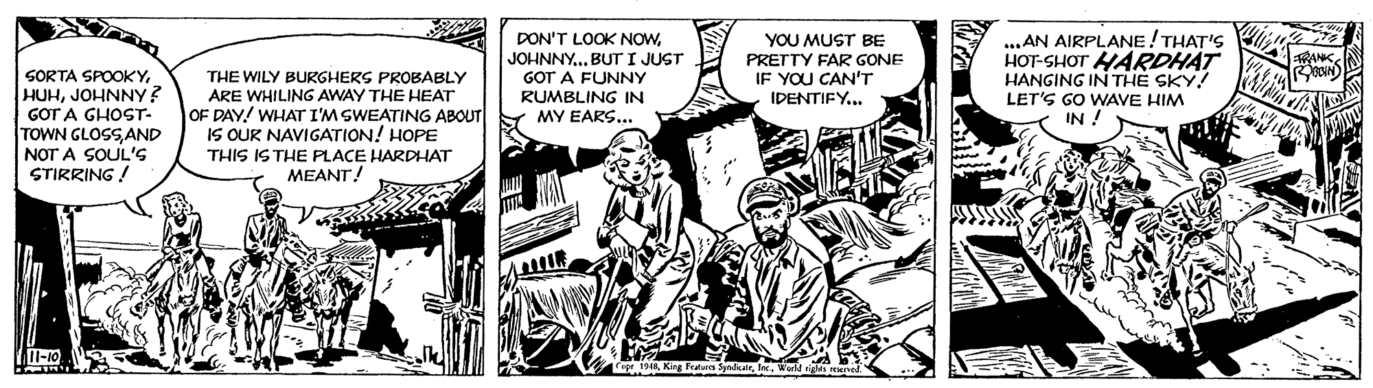 Conversation OCR: SORTA SPOOKYJOHNNY? GOT A GHOST- TOWN GLOSS AND NOT A SOUL'S STIRRING ! DON'T LOOK NOWJOHNNY.. BUT I JUST GOT A FUNNY RUMBLING IN MY EARS... YOU MUST BE PRETTY FAR GONE IF YOU CAN'T ...AN AIRPLANE! THAT'S HOT-SHOT HARDHAT HANGING IN THE SKY! LET'S GO WAVE HIM IN ! THE WILY BURGHERS PROBABLY ARE WHILING AWAY THE HEAT OF DAY! WHAT I'M SWEATING ABOUT IS OUR NAVIGATION! HOPE IDENTIFY... THIS ISTHE PLACE HARDHAT MEANT! SyndicerSORTA SPOOKYJOHNNY? GOT A GHOST- TOWN GLOSS AND NOT A SOUL'S STIRRING ! DON'T LOOK NOWJOHNNY.. BUT I JUST GOT A FUNNY RUMBLING IN MY EARS... YOU MUST BE PRETTY FAR GONE IF YOU CAN'T ...AN AIRPLANE! THAT'S HOT-SHOT HARDHAT HANGING IN THE SKY! LET'S GO WAVE HIM IN ! THE WILY BURGHERS PROBABLY ARE WHILING AWAY THE HEAT OF DAY! WHAT I'M SWEATING ABOUT IS OUR NAVIGATION! HOPE IDENTIFY... THIS ISTHE PLACE HARDHAT MEANT! Syndicer