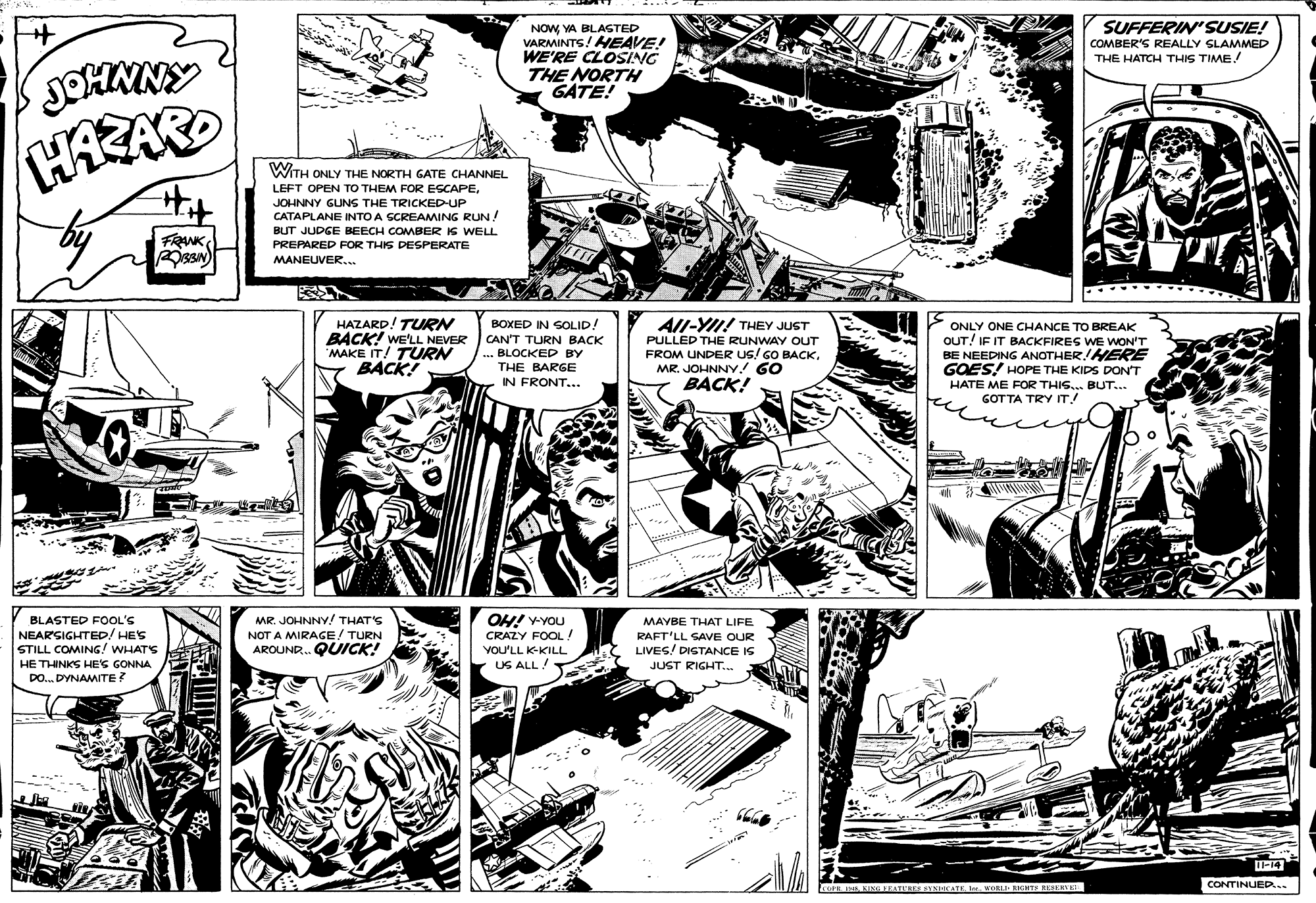 Art OCR: SUFFERIN' SUSIE! NOWYA BLASTED VARMINTS! HEAVE! WE'RE CLOSING THE NORTH GATE! COMBER'S REALLY SLAMMED THE HATCH THIS TIME! HARAR Hit WITH ONLY THE NORTH GATE CHANNEL LEFT OPEN TO THEM FOR ESCAPEJOHNNY GUNS THE TRICKEDUP CATAPLANE INTO A SCREAMING RUN! BUT JUDGE BEECH COMBER IS WELL PREPARED FOR THIS DESPERATE MANEUVER.. FRANK All-YII! THEY JUST HAZARD! TURN BACK! WE'LL NEVER CAN'T TURN BACK MAKE IT! TURN BACK! BOXED IN SOLID! ONLY ONE CHANCE TO BREAK OUT! IF IT BACKFIRES WE WON'T BE NEEDING ANOTHER!HERE GOES! HOPE THE KIDS DON'T HATE ME FOR THIS.. BUT.. GOTTA TRY IT! PULLED THE RUNWAY OUT BLOCKED BY FROM UNDER US/ GO BACK. MR. JOHNNY. 60 BACK! THE BARGE IN FRONT... .... OH! VYOU CRAZY FOOL! YOU'LL K-KILL BLASTED FOOL'S MR. JOHNNY! THAT'S MAYBE THAT LIFE NEARSIGHTED/ HES STILL COMING! WHATS HE THINKS HE'S GONNA DO. DYNAMITE? NOT A MIRAGE/ TURN AROUND. QUICK! RAFT'LL SAVE OUR LIVES! DIGTANCE IS JUST RIGHT.. US ALL! CONTINUED... COH . KING TEATCKE ETNICATEORLI RIGHTS EESERVE SUFFERIN' SUSIE! NOWYA BLASTED VARMINTS! HEAVE! WE'RE CLOSING THE NORTH GATE! COMBER'S REALLY SLAMMED THE HATCH THIS TIME! HARAR Hit WITH ONLY THE NORTH GATE CHANNEL LEFT OPEN TO THEM FOR ESCAPEJOHNNY GUNS THE TRICKEDUP CATAPLANE INTO A SCREAMING RUN! BUT JUDGE BEECH COMBER IS WELL PREPARED FOR THIS DESPERATE MANEUVER.. FRANK All-YII! THEY JUST HAZARD! TURN BACK! WE'LL NEVER CAN'T TURN BACK MAKE IT! TURN BACK! BOXED IN SOLID! ONLY ONE CHANCE TO BREAK OUT! IF IT BACKFIRES WE WON'T BE NEEDING ANOTHER!HERE GOES! HOPE THE KIDS DON'T HATE ME FOR THIS.. BUT.. GOTTA TRY IT! PULLED THE RUNWAY OUT BLOCKED BY FROM UNDER US/ GO BACK. MR. JOHNNY. 60 BACK! THE BARGE IN FRONT... .... OH! VYOU CRAZY FOOL! YOU'LL K-KILL BLASTED FOOL'S MR. JOHNNY! THAT'S MAYBE THAT LIFE NEARSIGHTED/ HES STILL COMING! WHATS HE THINKS HE'S GONNA DO. DYNAMITE? NOT A MIRAGE/ TURN AROUND. QUICK! RAFT'LL SAVE OUR LIVES! DIGTANCE IS JUST RIGHT.. US ALL! CONTINUED... COH . KING TEATCKE ETNICATEORLI RIGHTS EESERVE