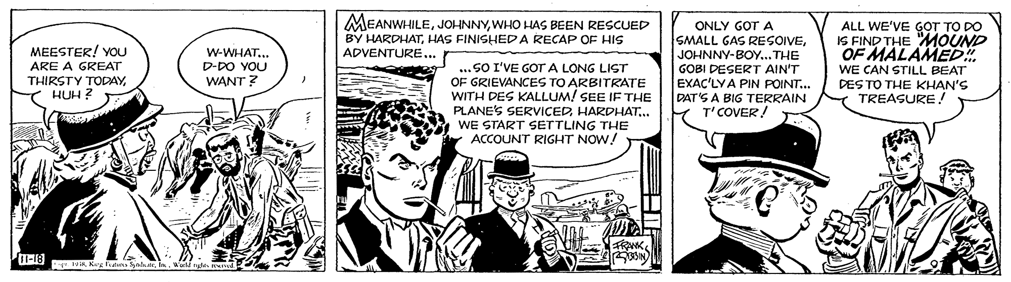 Parallel OCR: MEANWHILEWHO HAS BEEN RESCUED BY HARDHATHAS FINISHEDA RECAP OF HIS ADVENTURE... ONLY GOT A SMALL GAS RESOIVEMEESTER! YOU ARE A GREAT THIRSTY TODAYHUH ? ALL WE'VE GOT TO DO IS FIND THE MOUND OF MALAMED!. WE CAN STILL BEAT DES TO THE KHAN'S TREASURE ! w-WHAT... D-DO YOU WANT ? ... SO I'VE GOT A LONG LIST OF GRIEVANCES TO ARBITRATE WITH DES KALLUM! SEE IF THE PLANE'S SERVICEDHARDHAT.. WE START SETTLING THE ACCOUNT RIGHT NOW! JOHNNY-BOY...THE GOBI DESERT AIN'T EXAC'LYA PIN POINT... DAT'S A BIG TERRAIN T'COVER! SIN r 1 IKW'arld rygla MEANWHILEWHO HAS BEEN RESCUED BY HARDHATHAS FINISHEDA RECAP OF HIS ADVENTURE... ONLY GOT A SMALL GAS RESOIVEMEESTER! YOU ARE A GREAT THIRSTY TODAYHUH ? ALL WE'VE GOT TO DO IS FIND THE MOUND OF MALAMED!. WE CAN STILL BEAT DES TO THE KHAN'S TREASURE ! w-WHAT... D-DO YOU WANT ? ... SO I'VE GOT A LONG LIST OF GRIEVANCES TO ARBITRATE WITH DES KALLUM! SEE IF THE PLANE'S SERVICEDHARDHAT.. WE START SETTLING THE ACCOUNT RIGHT NOW! JOHNNY-BOY...THE GOBI DESERT AIN'T EXAC'LYA PIN POINT... DAT'S A BIG TERRAIN T'COVER! SIN r 1 IKKeg ean Syaln atrW'arld rygla