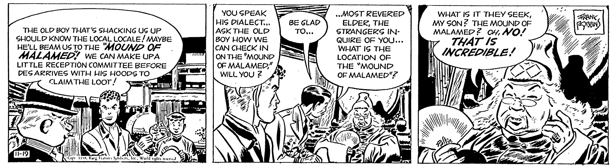 Sharing OCR: YOU SPEAK HIS DIALECT... ASK THE OLD BOY HOW WE CAN CHECK IN ON THE "MOUND OF MALAMED". WILL YOU ? „MOST REVERED ELDERTHE STRANGERS IN- QUIRE OF YOU... WHAT IS THE WHAT IS IT THEY SEEKMY SON? THE MOUND OF MALAMED? CH. NO! THAT IS INCREDIBLE! FRANKBE GLAD ??... THE OLD BOY THAT'S SHACKING US UP SHOULD KNOW THE LOCAL LOCALE!MAYBE HE'LL BEAM US TO THE "MOUND OF MALAMED! WE CAN MAKE UPA LITTLE RECEPTION COMMITTEE BEFORE DES ARRIVES WITH HIS HOODS TO CLAIM THE LOOT! LOCATION OF THE "MOUND OF MALAMED"? I-19 Cep Vli. Wor nle nund YOU SPEAK HIS DIALECT... ASK THE OLD BOY HOW WE CAN CHECK IN ON THE "MOUND OF MALAMED". WILL YOU ? „MOST REVERED ELDERTHE STRANGERS IN- QUIRE OF YOU... WHAT IS THE WHAT IS IT THEY SEEKMY SON? THE MOUND OF MALAMED? CH. NO! THAT IS INCREDIBLE! FRANKBE GLAD ??... THE OLD BOY THAT'S SHACKING US UP SHOULD KNOW THE LOCAL LOCALE!MAYBE HE'LL BEAM US TO THE "MOUND OF MALAMED! WE CAN MAKE UPA LITTLE RECEPTION COMMITTEE BEFORE DES ARRIVES WITH HIS HOODS TO CLAIM THE LOOT! LOCATION OF THE "MOUND OF MALAMED"? I-19 Cep VKuy es Syndli. Wor nle nund