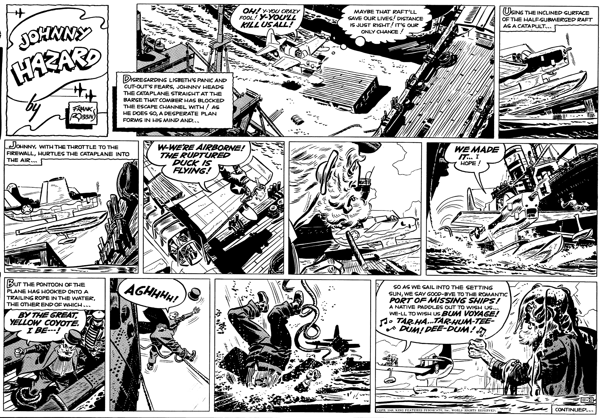 Newspaper OCR: OH! Y-YOU CRAZY FOOL! Y-YOLL KILL USALL! UKING THE INCLINED SURFACE MAYBE THAT RAFT'LL SAVE OUR LIVES! DISTANCE IS JUST RIGHT/ IT'S OUR ONLY CHANCE ! OF THE HALEGUBMERGED RAFT JOHMNY HAEAR AS A CATAPULT... DISREGARDING LISBETH'S PANIC AND CUT-OUT'S FEARSJOHNNY HEADS THE CATAPLANE STRAIGHT AT THE BARGE THAT COMBER HAs BLOCKED THE ESCAPE CHANNEL WITH! AS FRANK HE DOES SOA DESPERATE PLAN FORMS IN HIS MIND AND.. JOHNNYWITH THE THROTTLE TO THE FIREWALLHURTLES THE CATAPLANE INTO THE AIR... W-WE'RE AIRBORNE! THE RUPTURED DUCK IS FLYING! WE MADE IT. I HOPE! BUT THE PONTOON OF THE PLANE HAG HOOKED ONTO A TRAILING ROPE IN THE WATERTHE OTHER END OF WHICH... AGHHHH! SO AS WE SAIL INTO THE SETTING SUNWE SAY GOOD-BYE TO THE ROMANTICc PORT OF MISSING SHIPS! A NATIVE PADDLES OUT TO WISH US.. WE-LL TO WISH US BUM VOYAGE! d. TARHA.TAR-HUM-TEE- A DUMI DEE-DUM!A BY THE GREATYELLOW COYOTE. I BE-! O INE KINS PEATUES BYNIKATEI. WORLI HIGHTS RESERVER CONTINUEP... OH! Y-YOU CRAZY FOOL! Y-YOLL KILL USALL! UKING THE INCLINED SURFACE MAYBE THAT RAFT'LL SAVE OUR LIVES! DISTANCE IS JUST RIGHT/ IT'S OUR ONLY CHANCE ! OF THE HALEGUBMERGED RAFT JOHMNY HAEAR AS A CATAPULT... DISREGARDING LISBETH'S PANIC AND CUT-OUT'S FEARSJOHNNY HEADS THE CATAPLANE STRAIGHT AT THE BARGE THAT COMBER HAs BLOCKED THE ESCAPE CHANNEL WITH! AS FRANK HE DOES SOA DESPERATE PLAN FORMS IN HIS MIND AND.. JOHNNYWITH THE THROTTLE TO THE FIREWALLHURTLES THE CATAPLANE INTO THE AIR... W-WE'RE AIRBORNE! THE RUPTURED DUCK IS FLYING! WE MADE IT. I HOPE! BUT THE PONTOON OF THE PLANE HAG HOOKED ONTO A TRAILING ROPE IN THE WATERTHE OTHER END OF WHICH... AGHHHH! SO AS WE SAIL INTO THE SETTING SUNWE SAY GOOD-BYE TO THE ROMANTICc PORT OF MISSING SHIPS! A NATIVE PADDLES OUT TO WISH US.. WE-LL TO WISH US BUM VOYAGE! d. TARHA.TAR-HUM-TEE- A DUMI DEE-DUM!A BY THE GREATYELLOW COYOTE. I BE-! O INE KINS PEATUES BYNIKATEI. WORLI HIGHTS RESERVER CONTINUEP...