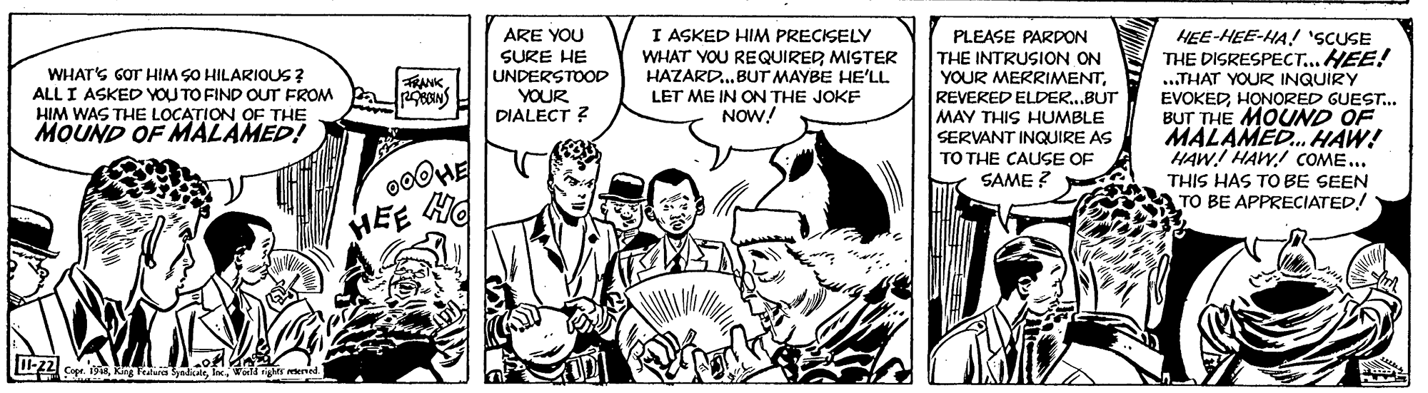 Monochrome OCR: ARE YOU I ASKED HIM PRECISELY WHATS GOT HIM SO HILARIOUS ? ALL I ASKED VOU TO FIND OUT FROM HIM WAS THE LOCATION OF THE MOUND OF MALAMED! SURE HE UNDERSTOOD YOUR DIALECT ? WHAT YOU REQUIRER MISTER HAZARD.BUT MAYBE HE'LL LET ME IN ON THE JOKE NOW! PLEASE PARDON THE INTRUSION ON YOUR MERRIMENTREVERED ELDER.BUT MAY THIS HUMBLE SERVANT INQUIRE AS TO THE CAUSE OF HEE-HEE-HA! 'SCUSE THE DISRESPECT...HEE! .THAT YOUR INQUIRY EVOKEDHONORED GUEST. BUT THE MOUND OF MALAMED. HAW! HAW! HAW! COME... RANK SAME ? THIS HAS TO BE SEEN TO BE APPRECIATED! HEE H 22 CapeARE YOU I ASKED HIM PRECISELY WHATS GOT HIM SO HILARIOUS ? ALL I ASKED VOU TO FIND OUT FROM HIM WAS THE LOCATION OF THE MOUND OF MALAMED! SURE HE UNDERSTOOD YOUR DIALECT ? WHAT YOU REQUIRER MISTER HAZARD.BUT MAYBE HE'LL LET ME IN ON THE JOKE NOW! PLEASE PARDON THE INTRUSION ON YOUR MERRIMENTREVERED ELDER.BUT MAY THIS HUMBLE SERVANT INQUIRE AS TO THE CAUSE OF HEE-HEE-HA! 'SCUSE THE DISRESPECT...HEE! .THAT YOUR INQUIRY EVOKEDHONORED GUEST. BUT THE MOUND OF MALAMED. HAW! HAW! HAW! COME... RANK SAME ? THIS HAS TO BE SEEN TO BE APPRECIATED! HEE H 22 CapeRing Featura yadae