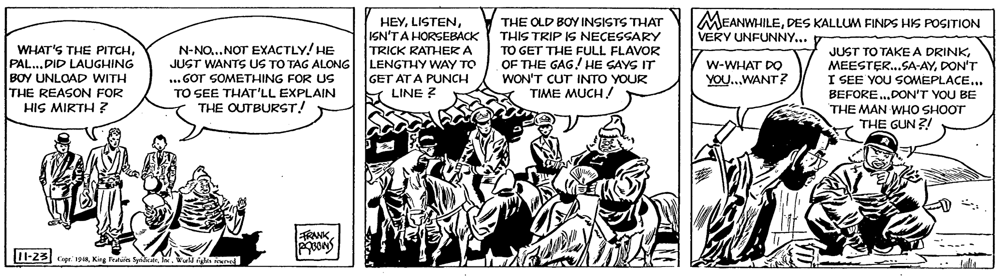 Monochrome OCR: HEYISN'TA HORSEBACK MEANWHILEDES KALLUM FINDS HIS POSITION VERY UNFUNNY... THE OLD BOY INSISTS THAT THIS TRIP IS NECESSARY TO GET THE FULL FLAVOR OF THE GAG! HE SAYS IT WON'T CUT INTO YOUR TIME MUCH ! N-NO...NOT EXACTLY! HE JUST WANTS US TO TAG ALONG WHAT'S THE PITCHDID LAUGHING BOY UNLOAD WITH THE REASON FOR HIS MIRTH ? TRICK RATHER A LENGTHY WAY TO GET AT A PUNCH JUST TO TAKE A DRINKDON'T I SEE YOU SOMEPLACE... W-WHAT DO ... GOT SOMETHING FOR US TO SEE THAT'LL EXPLAIN THE OUTBURST! YOU..WANT ? LINE ? BEFORE.DON'T YOU BE THE MAN WHO SHOOT THE GUN ?! RANKWurld glas eened HEYISN'TA HORSEBACK MEANWHILEDES KALLUM FINDS HIS POSITION VERY UNFUNNY... THE OLD BOY INSISTS THAT THIS TRIP IS NECESSARY TO GET THE FULL FLAVOR OF THE GAG! HE SAYS IT WON'T CUT INTO YOUR TIME MUCH ! N-NO...NOT EXACTLY! HE JUST WANTS US TO TAG ALONG WHAT'S THE PITCHDID LAUGHING BOY UNLOAD WITH THE REASON FOR HIS MIRTH ? TRICK RATHER A LENGTHY WAY TO GET AT A PUNCH JUST TO TAKE A DRINKDON'T I SEE YOU SOMEPLACE... W-WHAT DO ... GOT SOMETHING FOR US TO SEE THAT'LL EXPLAIN THE OUTBURST! YOU..WANT ? LINE ? BEFORE.DON'T YOU BE THE MAN WHO SHOOT THE GUN ?! RANKI-23 Cape: 1948King Fratuin SyidiceWurld glas eened