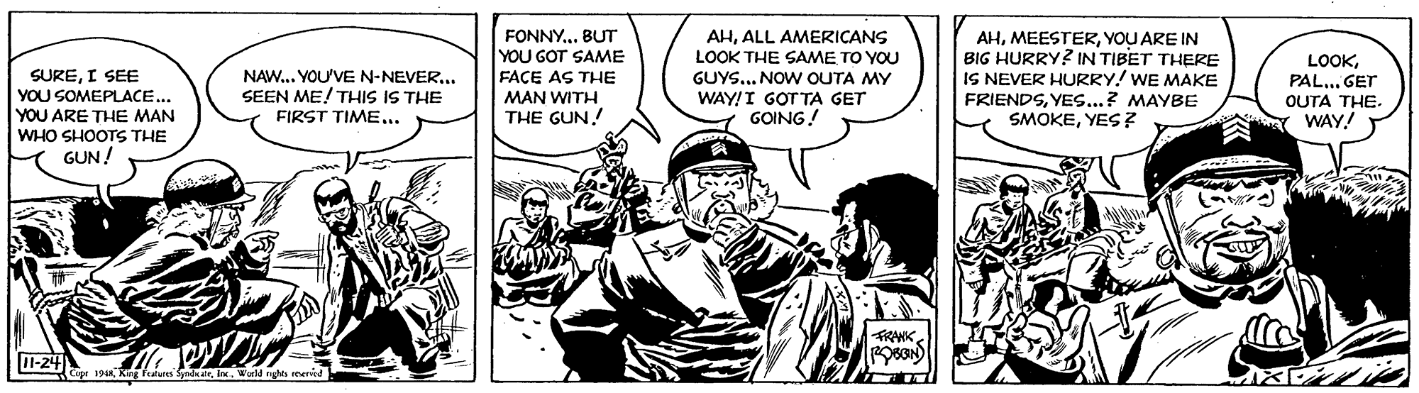 Comics OCR: SUREI SEE YOU SOMEPLACE... YOU ARE THE MAN WHO SHOOTS THE GUN ! FONNY.. BUT YOU GOT SAME FAÇE AS THE AHALL AMERICANS LOOK THE SAME TO YOU GUYS... NOW OUTA MY WAY!I GOTTA GET GOING! AHYOU ARE IN BIG HURRY? IN TIBET THERE IS NEVER HURRY! WE MAKE FRIENDSYES...? MAYBE SMOKEYES ? LOOKPAL... GET OUTA THE. WAY! NAW.. YOU'VE N-NEVER.. SEEN ME! THIS IS THE FIRST TIME... MAN WITH THE GUN! TRANKOBGN) 11-24 Cipr 194Ine. World nghts reerred SUREI SEE YOU SOMEPLACE... YOU ARE THE MAN WHO SHOOTS THE GUN ! FONNY.. BUT YOU GOT SAME FAÇE AS THE AHALL AMERICANS LOOK THE SAME TO YOU GUYS... NOW OUTA MY WAY!I GOTTA GET GOING! AHYOU ARE IN BIG HURRY? IN TIBET THERE IS NEVER HURRY! WE MAKE FRIENDSYES...? MAYBE SMOKEYES ? LOOKPAL... GET OUTA THE. WAY! NAW.. YOU'VE N-NEVER.. SEEN ME! THIS IS THE FIRST TIME... MAN WITH THE GUN! TRANKOBGN) 11-24 Cipr 194King Features SyndkalrIne. World nghts reerred