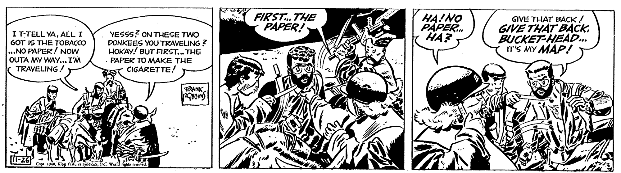 Fictional character OCR: I T-TELL YAALL I GOT IS THE TOBACCO ..NO PAPER! NOW OUTA MY WAY...I'M TRAVELING ! FIRST. THE PAPER! HA!NO PAPER. HA? GIVE THAT BACK! GIVE THAT BACKBUCKET-HEAD. IT'S MY MAP! YESSS? ON THESE TWO DONKEES YOU TRAVELING ? HOKAY! BUT FIRST.. THE PAPER TO MAKE THE CIGARETTE! FRANKKog ran ynd : w I T-TELL YAALL I GOT IS THE TOBACCO ..NO PAPER! NOW OUTA MY WAY...I'M TRAVELING ! FIRST. THE PAPER! HA!NO PAPER. HA? GIVE THAT BACK! GIVE THAT BACKBUCKET-HEAD. IT'S MY MAP! YESSS? ON THESE TWO DONKEES YOU TRAVELING ? HOKAY! BUT FIRST.. THE PAPER TO MAKE THE CIGARETTE! FRANKGip aKog ran ynd : w