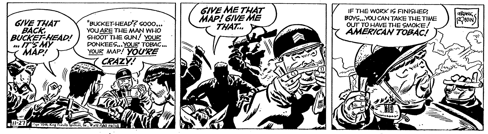 Comics OCR: GIVE ME TH?T MAP! GIVE ME THAT. IF THE WORK IS FINISHEDBOYS..YOU CAN TAKE THE TIME OUT TO HAVE THE SMOKE! AMERICAN TOBAC! TRANK GIVE THAT BACK. BUCKET-HEAD! m IT'S MY MAP! "BUCKET-HEAD? so0o... YOU ARE THE MAN WHO SHOOT THE GUN! YOUR DONKEES..YOUR TOBAC. YOUR MAP! YOU'RE CRAZY! GIVE ME TH?T MAP! GIVE ME THAT. IF THE WORK IS FINISHEDBOYS..YOU CAN TAKE THE TIME OUT TO HAVE THE SMOKE! AMERICAN TOBAC! TRANK GIVE THAT BACK. BUCKET-HEAD! m IT'S MY MAP! "BUCKET-HEAD? so0o... YOU ARE THE MAN WHO SHOOT THE GUN! YOUR DONKEES..YOUR TOBAC. YOUR MAP! YOU'RE CRAZY!