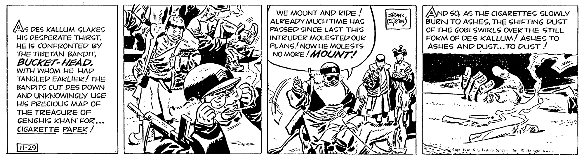Sleeve OCR: WE MOUNT AND RIDE ! ALREADY MUCH TIME HAS PASSED SINCE LAST THIS INTRUDER MOLESTED OUR PLANS! NOW HE MOLESTS NO MORE!MOUNT! AND SOAS THE CIGARETTES SLOWLY BURN TO ASHESTHE SHIFTING DUST OF THE GOBI SWIRLS OVER THE STILL FORM OF DES KALLUM! ASHES TO ASHES AND DUST... TO DUST ! FRANK AS DES KALLUM SLAKES HIS DESPERATE THIRSTHE IS CONFRONTED BY THE TIBETAN BANDITWITH WHOM HE HAD TANGLED EARLIER! THE BANDITS CUT DES DOWN AND UNKNOWINGLY USE HIS PRECIOUS MAP OF THE TREASURE OF GENGHIS KHAN FOR... CIGARETTE PAPER! .... I-29 Cop t Kiny t Syn t In at WE MOUNT AND RIDE ! ALREADY MUCH TIME HAS PASSED SINCE LAST THIS INTRUDER MOLESTED OUR PLANS! NOW HE MOLESTS NO MORE!MOUNT! AND SOAS THE CIGARETTES SLOWLY BURN TO ASHESTHE SHIFTING DUST OF THE GOBI SWIRLS OVER THE STILL FORM OF DES KALLUM! ASHES TO ASHES AND DUST... TO DUST ! FRANK AS DES KALLUM SLAKES HIS DESPERATE THIRSTHE IS CONFRONTED BY THE TIBETAN BANDITWITH WHOM HE HAD TANGLED EARLIER! THE BANDITS CUT DES DOWN AND UNKNOWINGLY USE HIS PRECIOUS MAP OF THE TREASURE OF GENGHIS KHAN FOR... CIGARETTE PAPER! .... I-29 Cop t Kiny t Syn t In at