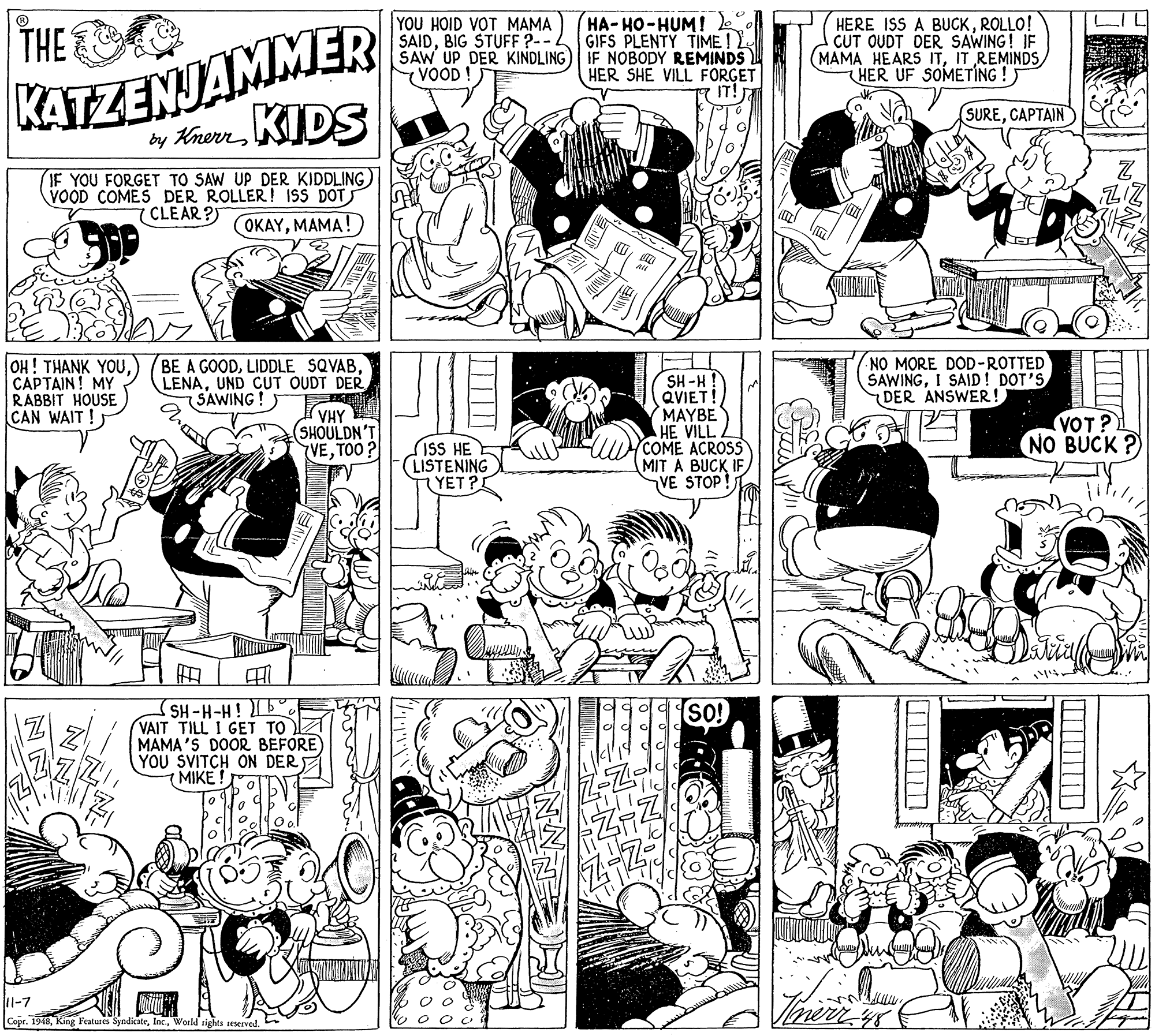 Parallel OCR: THE YOU HOID VOT MAMA SAIDBIG STUFF ?-- SAW UP DER KINDLING VOOD HA-HO-HUM! GIFS PLENTY TIME! IF NOBODY REMINDS HER SHE VILL FORGET IT! HERE ISS A BUCKROLLO! CUT OUDT DER SAWING! IF (MAMA HEARS ITIT REMINDS HER UF SOMETING !) KATZENJAMMER SURECAPTAIN by Knerr KIDS IF YOU FORGET TO SAW UP DER KIDDLING VOOD COMES DER ROLLER! 1SS DOT 7 CLEAR?S OKAYMAMA!) OH! THANK YOUCAPTAIN! MY RABBIT HOUSE CAN WAIT! BE A GOODUND CUT OUDT DER SAWING! NO MORE DOD-ROTTED SAWINGI SAID ! DOT'S DER ANSWER! SH-H ! QVIET! MAYBE HE VILL COME ACROSS MIT A BUCK IF VE STOP! VHY (SHOULDN'T VETOO ? VOT? NO BUCK ?) SISS HE (LISTENING YET? SH-H-H! VAIT TILL I GET TO MAMA'S DOOR BEFORE) YOU SVITCH ON DER MIKE! SO! 11-7 Copr. 1948Woeld tights seserved. THE YOU HOID VOT MAMA SAIDBIG STUFF ?-- SAW UP DER KINDLING VOOD HA-HO-HUM! GIFS PLENTY TIME! IF NOBODY REMINDS HER SHE VILL FORGET IT! HERE ISS A BUCKROLLO! CUT OUDT DER SAWING! IF (MAMA HEARS ITIT REMINDS HER UF SOMETING !) KATZENJAMMER SURECAPTAIN by Knerr KIDS IF YOU FORGET TO SAW UP DER KIDDLING VOOD COMES DER ROLLER! 1SS DOT 7 CLEAR?S OKAYMAMA!) OH! THANK YOUCAPTAIN! MY RABBIT HOUSE CAN WAIT! BE A GOODLIDDLE SQVABUND CUT OUDT DER SAWING! NO MORE DOD-ROTTED SAWINGI SAID ! DOT'S DER ANSWER! SH-H ! QVIET! MAYBE HE VILL COME ACROSS MIT A BUCK IF VE STOP! VHY (SHOULDN'T VETOO ? VOT? NO BUCK ?) SISS HE (LISTENING YET? SH-H-H! VAIT TILL I GET TO MAMA'S DOOR BEFORE) YOU SVITCH ON DER MIKE! SO! 11-7 Copr. 1948King Peatures SyndicateWoeld tights seserved.
