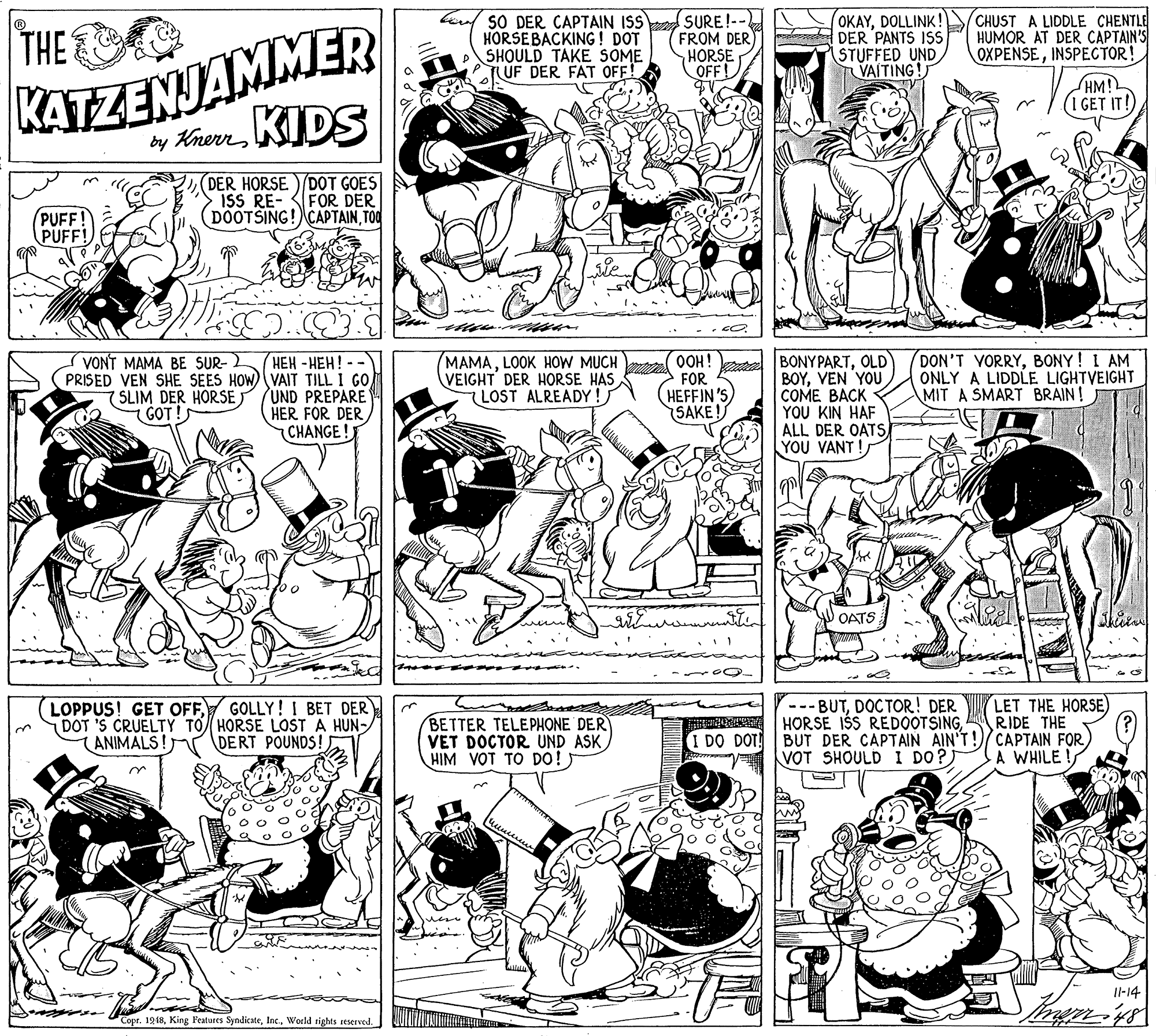 Black-and-white OCR: SO DER CAPTAIN ISS HORSEBACKING ! DOT SHOULD TAKE SOME TUF DER FAT OFF! SURE!-- FROM DER) HORSE OFF! OKAYDOLLINK! ee DER PANTS ISS STUFFED UND TVAITING! CHUST A LIDDLE CHENTLE HUMOR AT DER CAPTAIN'S OXPENSEINSPECTOR! KATZENJAMMER by KherrKIDS THE HM! (1 GET IT!) DER HORSE) DOT GOES ISS RE- FOR DER (DOOTSING! CAPTAINTOO PUFF! PUFF! OOH! FOR HEFFIN 'S SAKE ! DON'T VORRYBONY! I AM ONLY A LIDDLE LIGHTVEIGHT MIT A SMART BRAIN! VONT MAMA BE SUR-2 HEH - HEH! PRISED VEN SHE SEES HOW) VAIT TILL 1 GO 7SLIM DER HORSE /UND PREPARE HER FOR DERCHANGE ! MAMALOOK HOW MUCH VEIGHT DER HORSE HAS LOST ALREADY! BONYPARTOLD BOYVEN YOU COME BACK YOU KIN HAF ALL DER OATS YOU VANT ! 7 GOT!S OATS GOLLY! I BET DER LET THE HORSE) RIDE THE LOPPUS! GET OFFDOT 'S CRUELTY TO HORSE LOST A HUN-/ (ANIMALS! BETTER TELEPHONE DER VET DOCTOR UND ASK HIM VOT TO Do! ) --- BUTDOCTOR! DER HORSE IŠS REDOOTSINGBUT DER CAPTAIN AIN'T!/CAPTAIN FOR VOT SHOULD I DO?) DERT POUNDS! I DO DOT! A WHILE ! Il-14 Copr. 1948World rights reserved. SO DER CAPTAIN ISS HORSEBACKING ! DOT SHOULD TAKE SOME TUF DER FAT OFF! SURE!-- FROM DER) HORSE OFF! OKAYDOLLINK! ee DER PANTS ISS STUFFED UND TVAITING! CHUST A LIDDLE CHENTLE HUMOR AT DER CAPTAIN'S OXPENSEINSPECTOR! KATZENJAMMER by KherrKIDS THE HM! (1 GET IT!) DER HORSE) DOT GOES ISS RE- FOR DER (DOOTSING! CAPTAINTOO PUFF! PUFF! OOH! FOR HEFFIN 'S SAKE ! DON'T VORRYBONY! I AM ONLY A LIDDLE LIGHTVEIGHT MIT A SMART BRAIN! VONT MAMA BE SUR-2 HEH - HEH! PRISED VEN SHE SEES HOW) VAIT TILL 1 GO 7SLIM DER HORSE /UND PREPARE HER FOR DERCHANGE ! MAMALOOK HOW MUCH VEIGHT DER HORSE HAS LOST ALREADY! BONYPARTOLD BOYVEN YOU COME BACK YOU KIN HAF ALL DER OATS YOU VANT ! 7 GOT!S OATS GOLLY! I BET DER LET THE HORSE) RIDE THE LOPPUS! GET OFFDOT 'S CRUELTY TO HORSE LOST A HUN-/ (ANIMALS! BETTER TELEPHONE DER VET DOCTOR UND ASK HIM VOT TO Do! ) --- BUTDOCTOR! DER HORSE IŠS REDOOTSINGBUT DER CAPTAIN AIN'T!/CAPTAIN FOR VOT SHOULD I DO?) DERT POUNDS! I DO DOT! A WHILE ! Il-14 Copr. 1948King Features SyndicateWorld rights reserved.