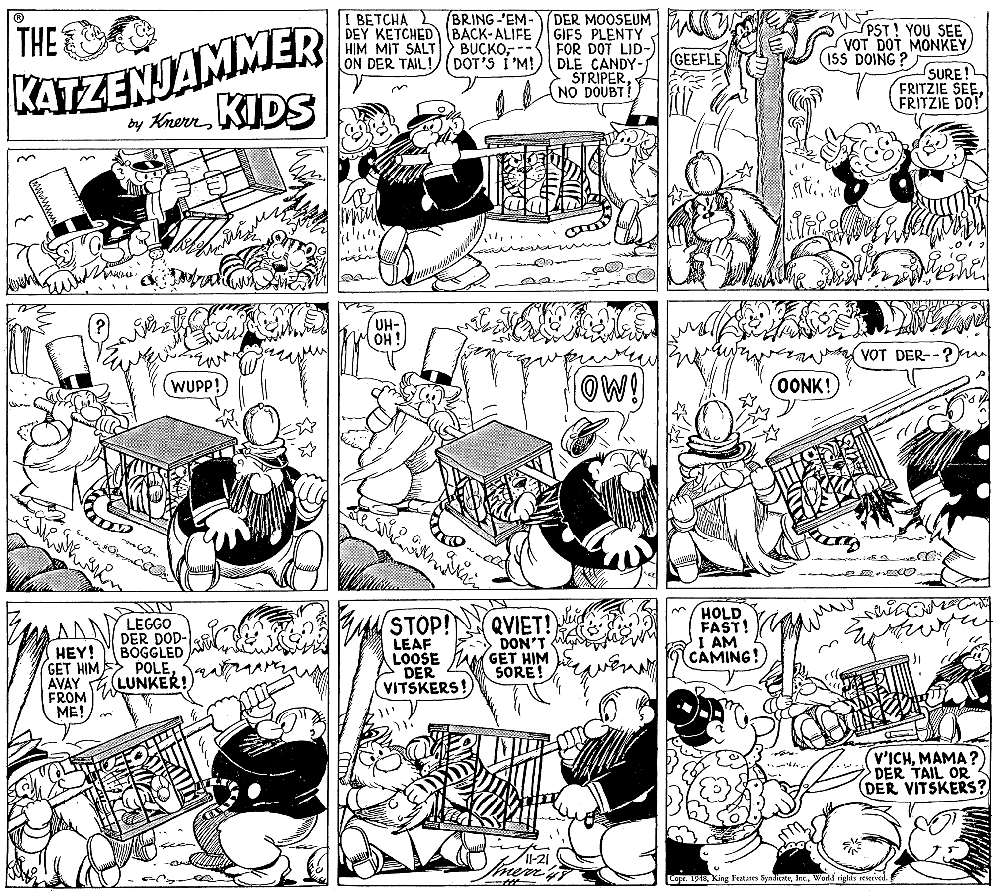 Parallel OCR: I ????HA DEY KETCHED (BACK-ALIFE HIM MIT SALT ON DER TAIL! BRING -'EM- KATZENJAMMER by KhernKIDS DER MOOSEUM GIFS PLENTY FOR DOT LID-) DLE CANDY- STRIPER(NO DOUBT! THE BUCKO-- DOT'S I'M! PST! YOU SEE VOT DOT MONKEY 15S DOING? GEEFLE SURE! FRITZIE SEEFRITZIE DO! UH- OH ! VOT DER--?) OW! OONK! (WUPP! QVIET! DON'T GET HIM SORE! HOLD FAST! I AM CAMING! STOP! LEGGO DER DOD- BOGGLED POLEAVAY 4 LUNKER! LEAF LOOSE DER VITSKERS! HEY! GET HIMFROM ME! V'ICHMAMA ? DER TAIL OR DER VITSKERS? -21 Imer Copr. 1918World sighis reserved. I ????HA DEY KETCHED (BACK-ALIFE HIM MIT SALT ON DER TAIL! BRING -'EM- KATZENJAMMER by KhernKIDS DER MOOSEUM GIFS PLENTY FOR DOT LID-) DLE CANDY- STRIPER(NO DOUBT! THE BUCKO-- DOT'S I'M! PST! YOU SEE VOT DOT MONKEY 15S DOING? GEEFLE SURE! FRITZIE SEEFRITZIE DO! UH- OH ! VOT DER--?) OW! OONK! (WUPP! QVIET! DON'T GET HIM SORE! HOLD FAST! I AM CAMING! STOP! LEGGO DER DOD- BOGGLED POLEAVAY 4 LUNKER! LEAF LOOSE DER VITSKERS! HEY! GET HIMFROM ME! V'ICHMAMA ? DER TAIL OR DER VITSKERS? -21 Imer Copr. 1918King l'eatures SyndicateWorld sighis reserved.