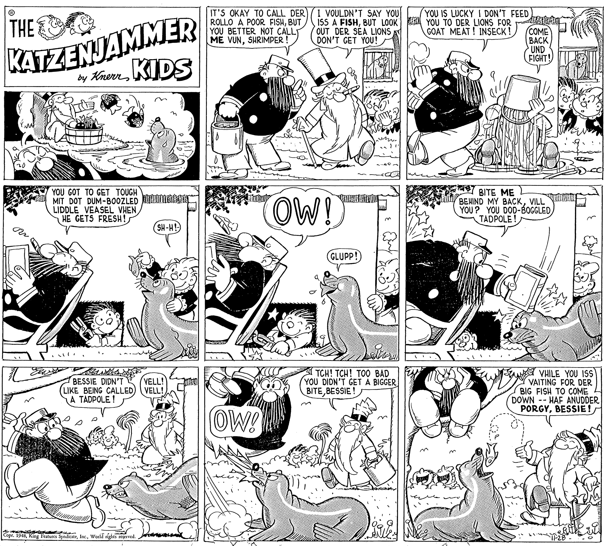 Art OCR: IT'S OKAY TO CALL DER ROLLO A POOR FISHBUT YOU BETTER NOT CALLT ME VUNSHRIMPER ! I VOULDN'T SAY YOU isS A FISHBUT LOOK YOU TO DER LIONS FOR OUT DER SÉA LIONS DON'T GET YOU! YOU IS LUCKY I DON'T FEED THE KATZENJAMMER GOAT MEAT ! INSECK ! (COME BACK UND FIGHT! by Knerr KIDS YOU GOT TO GET TOUGH MIT DOT DUM-B0OZLED KIHNERRIN LIDDLE VEASEL VHEN HE GETS FRESH! OW! 7BITE ME BEHIND MY BACKVILL YOU? YOU DOD-BOGGLEDTADPOLE! ?? (SH-H GLUPP! BESSIE DIDN'T LIKE BEING CALLED) (VELL! A TADPOLE ! TCH! TCH! TOO BAD YOU DIDN'T GET A BIGGER BITEBESSIE ! ur VHILE YOU ISS VAITING FOR DER BIG FISH TO COME DOWN -- HAF ANUDDER PORGYBESSIE! VELL! OW! Copr. 1948World rights reserved. IT'S OKAY TO CALL DER ROLLO A POOR FISHBUT YOU BETTER NOT CALLT ME VUNSHRIMPER ! I VOULDN'T SAY YOU isS A FISHBUT LOOK YOU TO DER LIONS FOR OUT DER SÉA LIONS DON'T GET YOU! YOU IS LUCKY I DON'T FEED THE KATZENJAMMER GOAT MEAT ! INSECK ! (COME BACK UND FIGHT! by Knerr KIDS YOU GOT TO GET TOUGH MIT DOT DUM-B0OZLED KIHNERRIN LIDDLE VEASEL VHEN HE GETS FRESH! OW! 7BITE ME BEHIND MY BACKVILL YOU? YOU DOD-BOGGLEDTADPOLE! ? ? (SH-H GLUPP! BESSIE DIDN'T LIKE BEING CALLED) (VELL! A TADPOLE ! TCH! TCH! TOO BAD YOU DIDN'T GET A BIGGER BITEBESSIE ! ur VHILE YOU ISS VAITING FOR DER BIG FISH TO COME DOWN -- HAF ANUDDER PORGYBESSIE! VELL! OW! Copr. 1948King Features SyndicateWorld rights reserved.