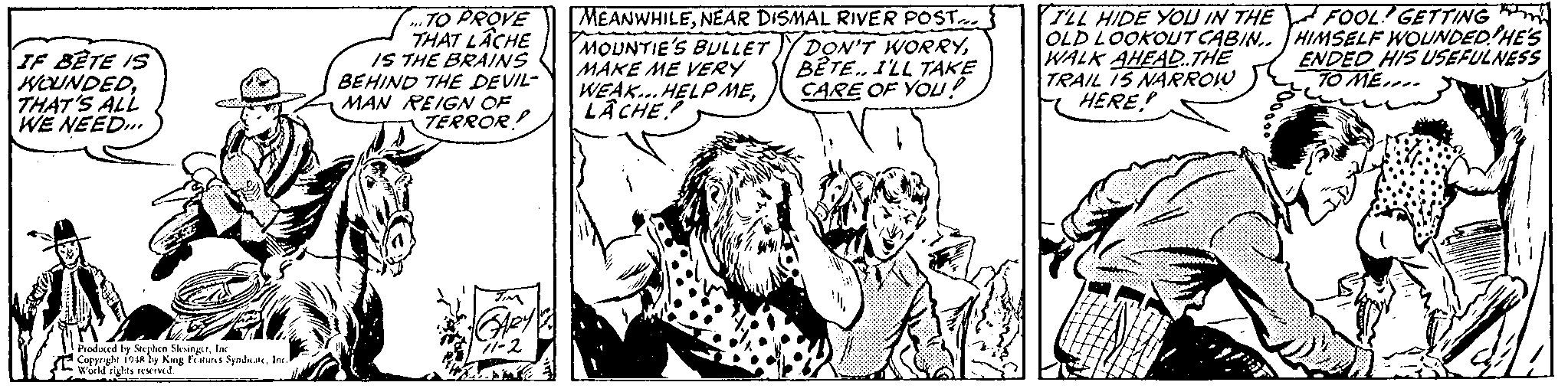 Mammal OCR: TO PROVE THAT LÂCHE IS THE BRAINS BEHIND THE DEVIL- MAN REIGN OF TERROR! MEANWHILENEAR DISMAL RIVER POST MOUNTIE'S BULLETYDON'T WORRYMAKE ME VERY WEAK.. HELP MELÂCHE TLL HIDE YOU IN THE FOOL GETTING OLD LOOKOUT CABIN.. HIMSELF WOUNDED HE'S WALK AHEAD.THE TRAIL 15 NARROW HERE ENDED HIS USEFULNESS 10 ME.. IF BETE IS WOUNDEDTHAT'S ALL WE NEED... BETE. 1'LL TAKE CARE OF YOU! Produced by Steplen SksingIn Copyrgle 19A by King Fatuns SyndateIne Wuild rights reKIved. TO PROVE THAT LÂCHE IS THE BRAINS BEHIND THE DEVIL- MAN REIGN OF TERROR! MEANWHILENEAR DISMAL RIVER POST MOUNTIE'S BULLETYDON'T WORRYMAKE ME VERY WEAK.. HELP MELÂCHE TLL HIDE YOU IN THE FOOL GETTING OLD LOOKOUT CABIN.. HIMSELF WOUNDED HE'S WALK AHEAD.THE TRAIL 15 NARROW HERE ENDED HIS USEFULNESS 10 ME.. IF BETE IS WOUNDEDTHAT'S ALL WE NEED... BETE. 1'LL TAKE CARE OF YOU! Produced by Steplen SksingIn Copyrgle 19A by King Fatuns SyndateIne Wuild rights reKIved.