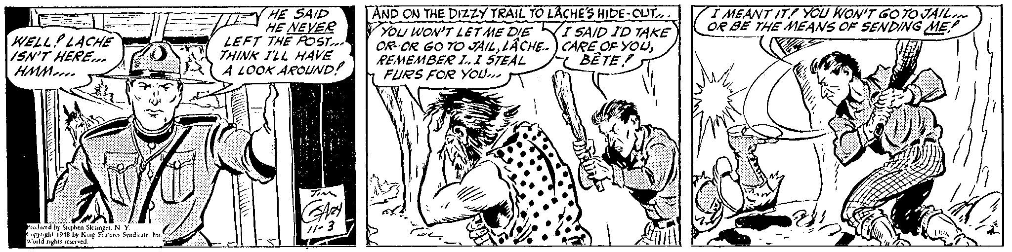 Adaptation OCR: HE SAID HE NEVER LEFT THE POST... THINK I'LL HAVE A LOOK AROUND! AND ON THE DIZZY TRAIL TO LACHE'S HIDE-OUT. YOU WON'T LET ME DIE KI SAID ID TAKE OR--OR GO TO JAILREMEMBER l.I STEAL FURS FOR YOU. I MEANT IT! YOU WON'T GOTO JAIL OR BE THE MEANS OF SENDING ME! WELL LACHE ISN'T HERE. HMM.. BÊTE! rulurd by Serphen Sleanger. N Y. grgle 194 by Kug fiatues Sandca. Ine wuld nghts reserved -3 HE SAID HE NEVER LEFT THE POST... THINK I'LL HAVE A LOOK AROUND! AND ON THE DIZZY TRAIL TO LACHE'S HIDE-OUT. YOU WON'T LET ME DIE KI SAID ID TAKE OR--OR GO TO JAILLÂCHE.) CARE OF YOUREMEMBER l.I STEAL FURS FOR YOU. I MEANT IT! YOU WON'T GOTO JAIL OR BE THE MEANS OF SENDING ME! WELL LACHE ISN'T HERE. HMM.. BÊTE! rulurd by Serphen Sleanger. N Y. grgle 194 by Kug fiatues Sandca. Ine wuld nghts reserved -3
