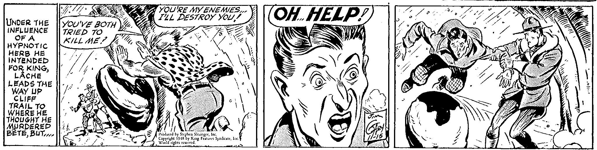 Black-and-white OCR: YOU'RE MY ENEMIES ILL DESTROY YOUOH HELP! UNDER THE INFLUENCE OF A HYPNOTIC HERB HE INTENDED FOR KINGL?CHE YOU'VE BOTH TRIED TO KILL ME! LEADS THE WAY UP CLIFF TRAIL TO WHERE HE THOUGHT HE MURDERED BETEBUT Produced by Seeplen SlesingstInc Copyright 1948 by King Features SyndicateInc. woild righes remived. YOU'RE MY ENEMIES ILL DESTROY YOUOH HELP! UNDER THE INFLUENCE OF A HYPNOTIC HERB HE INTENDED FOR KINGL?CHE YOU'VE BOTH TRIED TO KILL ME! LEADS THE WAY UP CLIFF TRAIL TO WHERE HE THOUGHT HE MURDERED BETEBUT Produced by Seeplen SlesingstInc Copyright 1948 by King Features SyndicateInc. woild righes remived.
