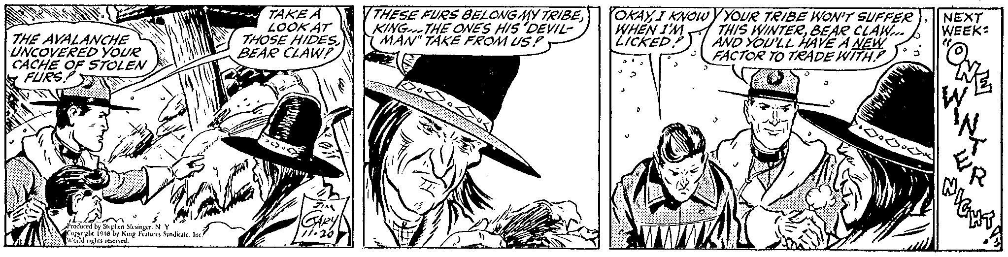 Comic book OCR: TAKE A LOOK AT THOSE HIDESBEAR CLAWP THESE FURS BELONG MY TRIBEKING-THE ONES HIS 'DEVIL- MAN" TAKË FROM US! OKAY I KNOIwYYOUR TRIBE WON'T SUFFER THIS WINTERBEAR CLAW.. AND YOU'LL HAVE A NEW FACTOR TO TRADE WITH WHEN 1'M ZICKED NEXT WEEK: THE AVALANCHE UNCOVERED YOUR CACHE OF STOLEN FURS Produced by Septen Sksinger. N Foppright i948 by King leatuns Syndkate. Inc? weld nghts escived. TAKE A LOOK AT THOSE HIDESBEAR CLAWP THESE FURS BELONG MY TRIBEKING-THE ONES HIS 'DEVIL- MAN" TAKË FROM US! OKAY I KNOIwYYOUR TRIBE WON'T SUFFER THIS WINTERBEAR CLAW.. AND YOU'LL HAVE A NEW FACTOR TO TRADE WITH WHEN 1'M ZICKED NEXT WEEK: THE AVALANCHE UNCOVERED YOUR CACHE OF STOLEN FURS Produced by Septen Sksinger. N Foppright i948 by King leatuns Syndkate. Inc? weld nghts escived.