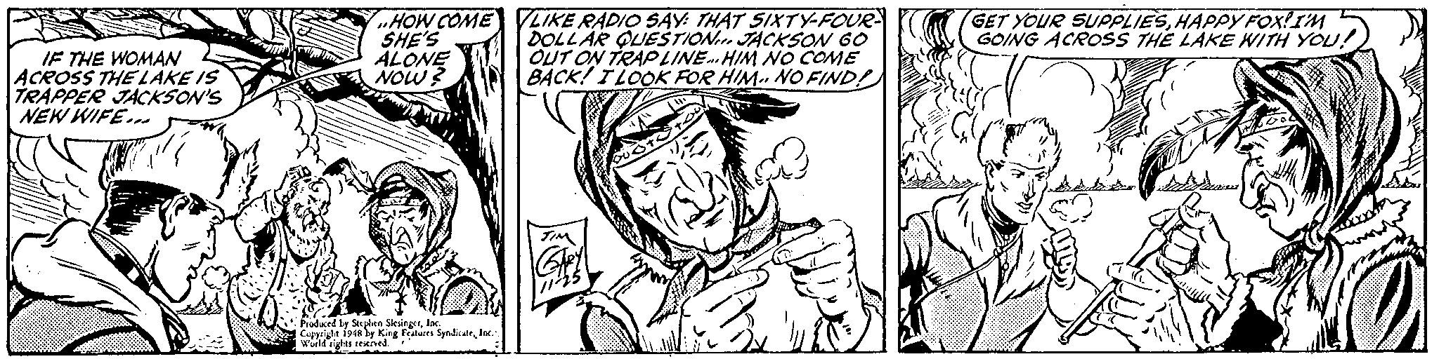Black-and-white OCR: „HOW COME SHE'S ALONE NOW? LIKE RADIO SAY: THAT SIXTY-FOUR DOLLAR QUESTION JACKSON 60 OUT ON TRAP LINE. HIM NO COME BACK! TLOOK FOR HIM.. NO FIND! GET YOUR SUPPLIESHAPPY FOX!IM 5 GOING ACRPOSS THE LAKE WITH YOu! IF THE WOMAN ACROSS THE LAKE IS TRAPPER JACKSON'S NEW WIFE.. Produced ly Steplen SlesingerInc. Cupyeigle 194a by King Fteres SyadkatlrIn. Wield s reeived. „HOW COME SHE'S ALONE NOW? LIKE RADIO SAY: THAT SIXTY-FOUR DOLLAR QUESTION JACKSON 60 OUT ON TRAP LINE. HIM NO COME BACK! TLOOK FOR HIM.. NO FIND! GET YOUR SUPPLIESHAPPY FOX!IM 5 GOING ACRPOSS THE LAKE WITH YOu! IF THE WOMAN ACROSS THE LAKE IS TRAPPER JACKSON'S NEW WIFE.. Produced ly Steplen SlesingerInc. Cupyeigle 194a by King Fteres SyadkatlrIn. Wield s reeived.