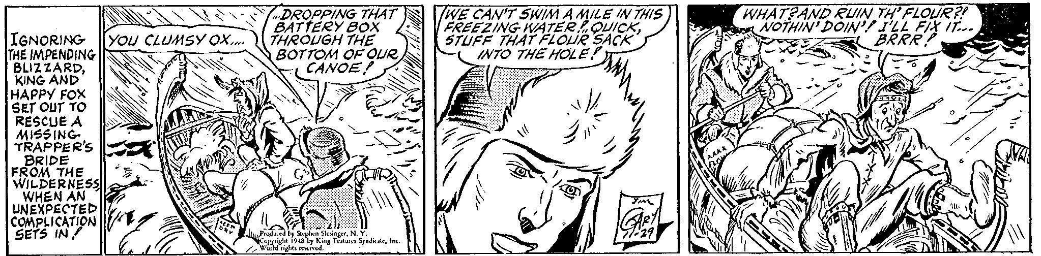 Jaw OCR: DROPPING THAT BATTERY BOX THROUGH THE BOTTOM OF QUR CANOE! TWE CAN'T SWIM A MILE IN THIS FREEZING WATER QUICKSTUFF THAT FLOUR SACK INTO THE HOLE! WHAT?AND RUIN TH' FLOUR?! NOTHIN' DOIN'I ILL FIX IT.. BRRR! IGNORING THE IMPENDING BLIZZARDKING AND HAPPY FOX SET OUT TO RESCUE A MISSING TRAPPER'S BRIDE FROM THE WILDERNESS WHEN AN UNEXPECTED COMPLICATION SETS IN! YOU CLUMSY OX.. Produed by Soplkn SkingerN. Y. Copprigle i9aly King Feures SyedicateInc. DROPPING THAT BATTERY BOX THROUGH THE BOTTOM OF QUR CANOE! TWE CAN'T SWIM A MILE IN THIS FREEZING WATER QUICKSTUFF THAT FLOUR SACK INTO THE HOLE! WHAT?AND RUIN TH' FLOUR?! NOTHIN' DOIN'I ILL FIX IT.. BRRR! IGNORING THE IMPENDING BLIZZARDKING AND HAPPY FOX SET OUT TO RESCUE A MISSING TRAPPER'S BRIDE FROM THE WILDERNESS WHEN AN UNEXPECTED COMPLICATION SETS IN! YOU CLUMSY OX.. Produed by Soplkn SkingerN. Y. Copprigle i9aly King Feures Syedicate