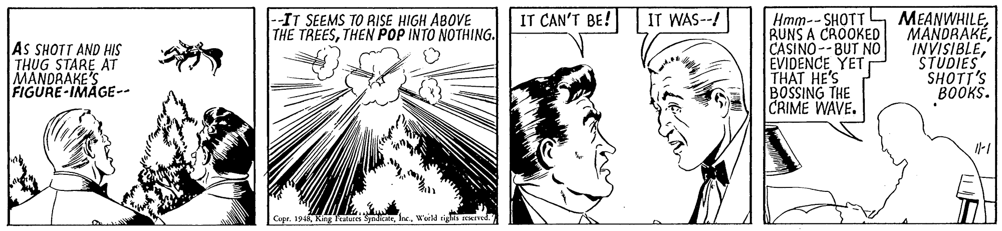 Happy OCR: Hmm-- SHOTT RUNS A CROOKED CASINO--BUT NO EVIDENCE YET THAT HE'S BOSSING THE CRIME WAVE. MEANWHILESTUDIES SHOTT'S BOOKS. --IT SEEMS TO RISE HIGH ABOVE THE TREESTHEN POP INTO NOTHING. IT CAN'T BE! IT WAS--! AS SHOTT AND HIS THUG STARE AT MANDRAKE'S FIGURE-IMAGE-- Copr. 1948World righis EMEved. Hmm-- SHOTT RUNS A CROOKED CASINO--BUT NO EVIDENCE YET THAT HE'S BOSSING THE CRIME WAVE. MEANWHILESTUDIES SHOTT'S BOOKS. --IT SEEMS TO RISE HIGH ABOVE THE TREESTHEN POP INTO NOTHING. IT CAN'T BE! IT WAS--! AS SHOTT AND HIS THUG STARE AT MANDRAKE'S FIGURE-IMAGE-- Copr. 1948King Features SyndicateWorld righis EMEved.