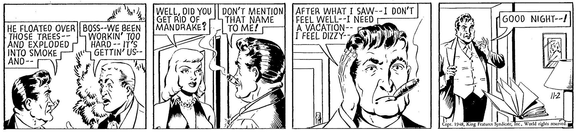 Art OCR: WELLDID YOU GET RID OF MANDRAKE? DON'T MENTION AFTER WHAT I SAW--I DON'T FEEL WELL--I NEED A VACATION-- I FEEL DIZZY- GOOD NIGHT--! THAT NAME TO ME! HE FLOATED OVER BOSS--WE BEEN THOSE TREES-- AND EXPLODED INTO SMOKE ANO-- WORKIN' TOO HARD -- IT'S GETTIN US-- ? I1-2 Copr. 1948World rights seserved. WELLDID YOU GET RID OF MANDRAKE? DON'T MENTION AFTER WHAT I SAW--I DON'T FEEL WELL--I NEED A VACATION-- I FEEL DIZZY- GOOD NIGHT--! THAT NAME TO ME! HE FLOATED OVER BOSS--WE BEEN THOSE TREES-- AND EXPLODED INTO SMOKE ANO-- WORKIN' TOO HARD -- IT'S GETTIN US-- ? I1-2 Copr. 1948King Features SindicateWorld rights seserved.