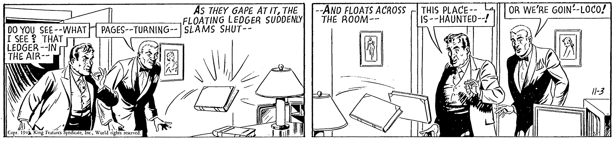 Rectangle OCR: AS THEY GAPE AT ITTHE FLOATING LEDGER SUDDENLY -AND FLOATS ACROSS THE ROOM-- THIS PLACE-- La IS--HAUNTED--! OR WE'RE GOIN-LOCO! DO YOU SEE--WHAT PAGES--TURNING--SLAMS SHUT-- I SEE ? THAT LEDGER --IN THE AIR-- Il-3 Copr. 1942 King Featurcs SyndicateW'orld rights reserved. AS THEY GAPE AT ITTHE FLOATING LEDGER SUDDENLY -AND FLOATS ACROSS THE ROOM-- THIS PLACE-- La IS--HAUNTED--! OR WE'RE GOIN-LOCO! DO YOU SEE--WHAT PAGES--TURNING--SLAMS SHUT-- I SEE ? THAT LEDGER --IN THE AIR-- Il-3 Copr. 1942 King Featurcs SyndicateW'orld rights reserved.