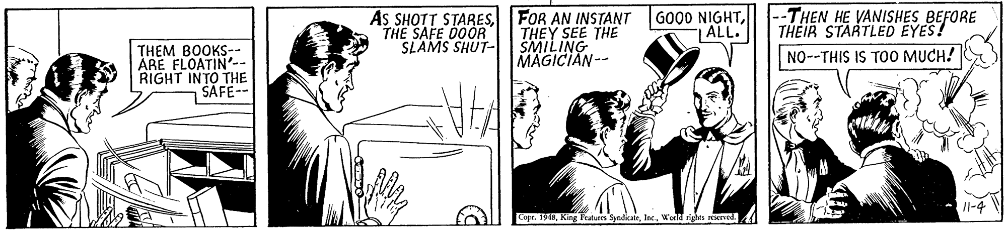 Design OCR: As SHOTT STARESTHE SAFE DOOR SLAMS SHUT- FOR AN INSTANT THEY SEE THE SMILING MAGICIAN-- GOOD NIGHT| ALL. --THEN HE VANISHES BEFORE THEIR STARTLED EYES! THEM BOOKS-- ÅRE FLOATIN'.- RIGHT INTO THE SAFE-- NO--THIS IS TOO MUCH! Copr. 1918World rights rserved. As SHOTT STARESTHE SAFE DOOR SLAMS SHUT- FOR AN INSTANT THEY SEE THE SMILING MAGICIAN-- GOOD NIGHT| ALL. --THEN HE VANISHES BEFORE THEIR STARTLED EYES! THEM BOOKS-- ÅRE FLOATIN'.- RIGHT INTO THE SAFE-- NO--THIS IS TOO MUCH! Copr. 1918King Fratures SyndicateWorld rights rserved.