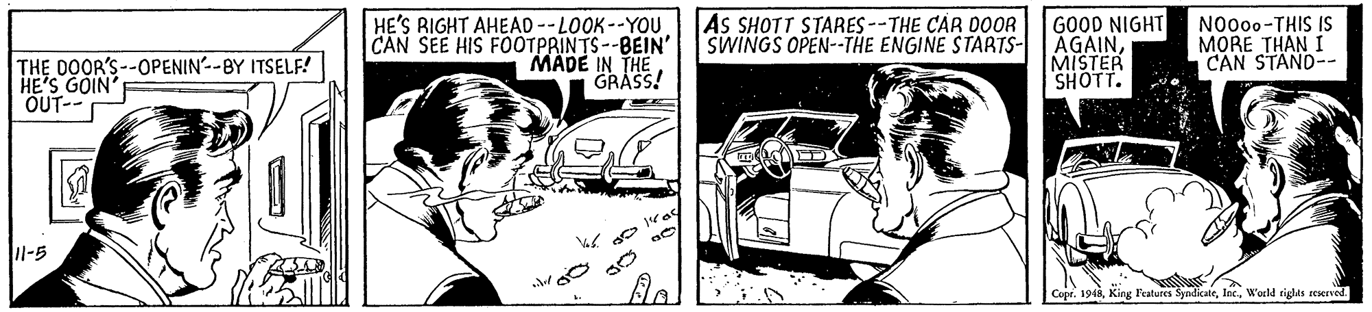 Vehicle OCR: HE'S RIGHT AHEAD --LOOK--YOU CAN SEE HIS FOOTPRINTS--BEIN' MADE IN THE GRASS! AS SHOTT STARES--THE CAR DOOR SWINGS OPEN--THE ENGINE STARTS- GOOD NIGHT AGAINMISTER SHOTT. N0000-THIS IS MORE THAN I CAN STAND-- THE DOOR'S--OPENIN--BY ITSELF! HE'S GOIN' OUT-- l-5 Copr. 1948World siglils reserved. HE'S RIGHT AHEAD --LOOK--YOU CAN SEE HIS FOOTPRINTS--BEIN' MADE IN THE GRASS! AS SHOTT STARES--THE CAR DOOR SWINGS OPEN--THE ENGINE STARTS- GOOD NIGHT AGAINMISTER SHOTT. N0000-THIS IS MORE THAN I CAN STAND-- THE DOOR'S--OPENIN--BY ITSELF! HE'S GOIN' OUT-- l-5 Copr. 1948King l'eatures SyndicateWorld siglils reserved.