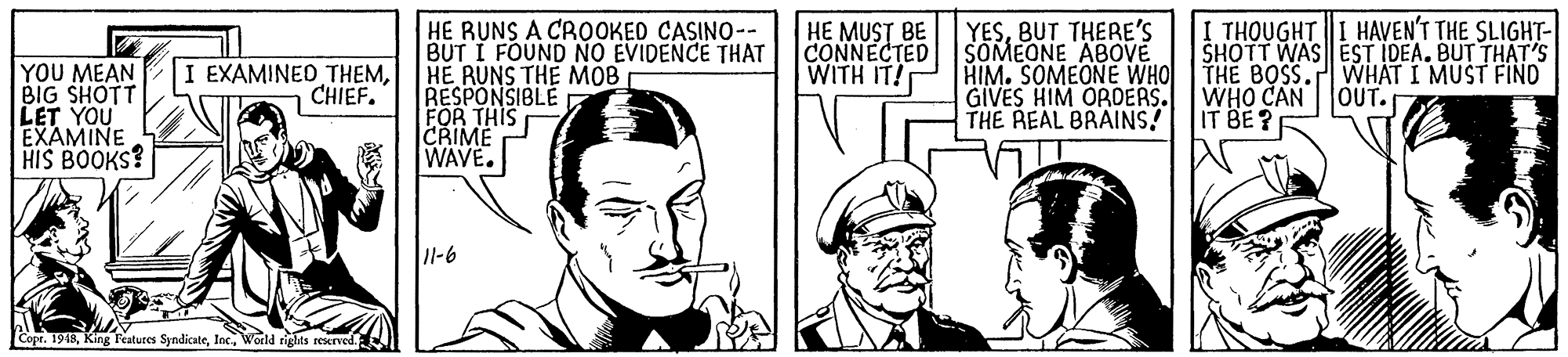 Sharing OCR: HE RUNS A CROOKED CASINO-- BUT I FOUND NO EVIDENCE THAT HE RUNS THE MOB RESPONSIBLE FOR THIS CRIME WAVE. YOU MEAN BIG SHOTT LET YOU EXAMINE HIS BOOKS? HE MUST BE CONNECTED WITH IT! YESBUT THERE'S SOMEONE ABOVE HIM. SOMEONE WHO GIVES HIM OROERS. THE REAL BRAINS! I THOUGHTI HAVEN'T THE SLIGHT- SHOTT WAS EST IDEA. BUT THAT'S THE BOSS. WHAT I MUST FIND WHO CAN OUT. IT BE?E EXAMINED THEMCHIEF. 11-6 Copr. 1948World rights reserved. HE RUNS A CROOKED CASINO-- BUT I FOUND NO EVIDENCE THAT HE RUNS THE MOB RESPONSIBLE FOR THIS CRIME WAVE. YOU MEAN BIG SHOTT LET YOU EXAMINE HIS BOOKS? HE MUST BE CONNECTED WITH IT! YESBUT THERE'S SOMEONE ABOVE HIM. SOMEONE WHO GIVES HIM OROERS. THE REAL BRAINS! I THOUGHTI HAVEN'T THE SLIGHT- SHOTT WAS EST IDEA. BUT THAT'S THE BOSS. WHAT I MUST FIND WHO CAN OUT. IT BE?E EXAMINED THEMCHIEF. 11-6 Copr. 1948King Features SyndicateWorld rights reserved.