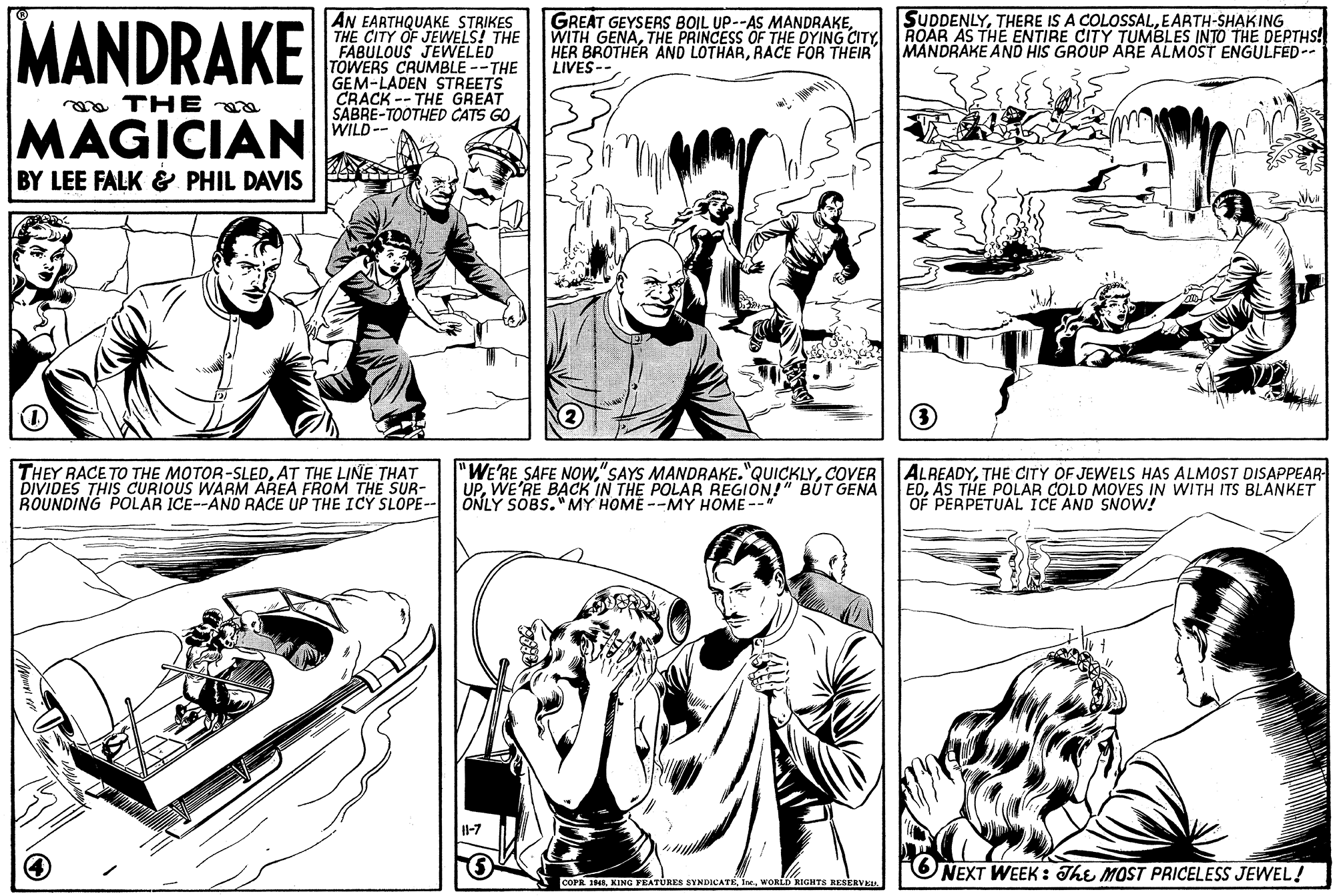 Style OCR: MANDRAKE AN EARTHQUAKE STRIKES THE CITY OF JEWELS! THE FABULOUS JEWELED TOWERS CRUMBLE--THE GEM-LADEN STREETS CRACK -- THE GREAT SABRE-TOOTHED CATS GO WILD-- SUDDENLYEARTH-SHAKING GREAT GEYSERS BOIL UP--AS MANDRAKEROAR AS THE ENTIRE CITY TUMBLES INTO THE DEPTHS! HER BROTHER AND LOTHARRACE FOR THEIR LIVES-- MANDRAKE AND HIS GROUP ARE ALMOST ENGULFED-. a THE a MAGICIAN BY LEE FALK & PHIL DAVIS THEY RACE TO THE MOTOR-SLEDAT THE LINE THAT DIVIDES THIS CcURIOUS WARM AREA FROM THE SUR- ROUNDING POLAR ICE--AND RACE UP THE ICY SLOPE-- "WE'RE SAFE NOwCOVER UPWE'RE BACK IN THE POLAR REGION!" BUT GENA ONLY SOBS."MY HOME --MY HOME -- ALREADYTHE CITY OF JEWELS HAS ALMOST DISAPPEAR EDAS THE POLAR COLD MOVES IN WITH ITS BLANKET OF PERPETUAL ICE AND SNOW! 1-7 NEXT WEEK : The MOST PRICELESS JEWEL! COPR 1Ie WORLD RIGHTS KESERVK. MANDRAKE AN EARTHQUAKE STRIKES THE CITY OF JEWELS! THE FABULOUS JEWELED TOWERS CRUMBLE--THE GEM-LADEN STREETS CRACK -- THE GREAT SABRE-TOOTHED CATS GO WILD-- SUDDENLYTHERE IS A COLOSSALEARTH-SHAKING GREAT GEYSERS BOIL UP--AS MANDRAKEWITH GENATHE PRINCESS OF THE DYING CITYROAR AS THE ENTIRE CITY TUMBLES INTO THE DEPTHS! HER BROTHER AND LOTHARRACE FOR THEIR LIVES-- MANDRAKE AND HIS GROUP ARE ALMOST ENGULFED-. a THE a MAGICIAN BY LEE FALK & PHIL DAVIS THEY RACE TO THE MOTOR-SLEDAT THE LINE THAT DIVIDES THIS CcURIOUS WARM AREA FROM THE SUR- ROUNDING POLAR ICE--AND RACE UP THE ICY SLOPE-- "WE'RE SAFE NOw"SAYS MANDRAKE."QUICKLYCOVER UPWE'RE BACK IN THE POLAR REGION!" BUT GENA ONLY SOBS."MY HOME --MY HOME -- ALREADYTHE CITY OF JEWELS HAS ALMOST DISAPPEAR EDAS THE POLAR COLD MOVES IN WITH ITS BLANKET OF PERPETUAL ICE AND SNOW! 1-7 NEXT WEEK : The MOST PRICELESS JEWEL! COPR 1KING FEATURES SYNDICATEIe WORLD RIGHTS KESERVK.