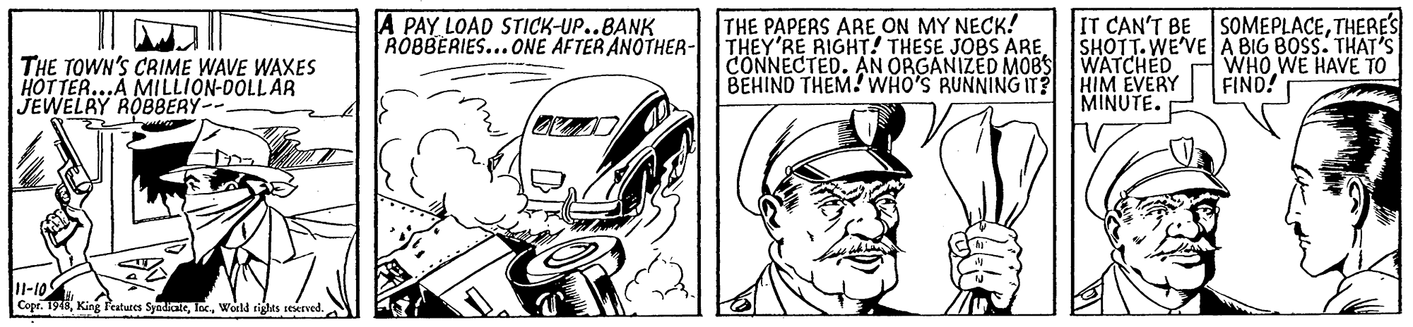 Gesture OCR: THE PAPERS ARE ON MY NECK! THEY'RE RIGHT! THESE JOBS ARECONNECTED. AN ORGANIZED M0BS BEHIND THEM! WHO'S RUNNING IT? HIM EVERY IT CAN'T BE SHOTT.WE'VE A BIG BOSS. THAT'S WATCHED A PAY LOAD STICK-UP..BANK ROBBERIES...ONE AFTER ANOTHER- SOMEPLACETHERES THE TOWN'S CRIME WAVE WAXES HOTTER...A MILLION-DOLL AR JEWELRY ROBBERY-- WHO WE HAVE TO FIND! MINUTE. 1l-10 Copr. 1915World tights seerved. THE PAPERS ARE ON MY NECK! THEY'RE RIGHT! THESE JOBS ARECONNECTED. AN ORGANIZED M0BS BEHIND THEM! WHO'S RUNNING IT? HIM EVERY IT CAN'T BE SHOTT.WE'VE A BIG BOSS. THAT'S WATCHED A PAY LOAD STICK-UP..BANK ROBBERIES...ONE AFTER ANOTHER- SOMEPLACETHERES THE TOWN'S CRIME WAVE WAXES HOTTER...A MILLION-DOLL AR JEWELRY ROBBERY-- WHO WE HAVE TO FIND! MINUTE. 1l-10 Copr. 1915King P'atures SyadicateWorld tights seerved.
