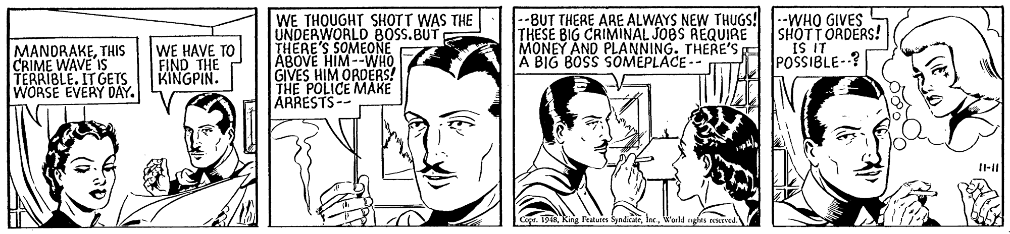 Jaw OCR: WE THOUGHT SHOTT WAS THE UNDERWORLD BOSS.BUT THERE'S SOMEONE ABOVE HIM--WHO GIVES HIM ORDERS! THE POLICE MAKE ARRESTS-- --BUT THERE ARE ALWAYS NEW THUGS! --WHO GIVES THESE BIG CRIMINAL JOBS REQUIRE MONEY AND PLANNING. THERE'S A BIG BOSS SOMEPLACE- SHOTT ORDERS! MANORAKETHIS CRIME WAVE IS TERRIBLE. IT GETS WORSE EVERY DAY. WE HAVE TO FIND THE KINGPIN. II SI POSSIBLE-? g Featuces SyndicateWorld WE THOUGHT SHOTT WAS THE UNDERWORLD BOSS.BUT THERE'S SOMEONE ABOVE HIM--WHO GIVES HIM ORDERS! THE POLICE MAKE ARRESTS-- --BUT THERE ARE ALWAYS NEW THUGS! --WHO GIVES THESE BIG CRIMINAL JOBS REQUIRE MONEY AND PLANNING. THERE'S A BIG BOSS SOMEPLACE- SHOTT ORDERS! MANORAKETHIS CRIME WAVE IS TERRIBLE. IT GETS WORSE EVERY DAY. WE HAVE TO FIND THE KINGPIN. II SI POSSIBLE-? g Featuces Syndicate